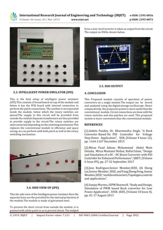 International Research Journal of Engineering and Technology (IRJET) e-ISSN: 2395-0056
Volume: 06 Issue: 03 | Mar 2019 www.irjet.net p-ISSN: 2395-0072
© 2019, IRJET | Impact Factor value: 7.211 | ISO 9001:2008 Certified Journal | Page 3952
3.3. INTELLIGENT POWER EMULATOR (IPE)
This is the final setup of intelligent power emulator
(IPE).This consists of bread board on top of the module and
below it has the PCB board with internal connection to
perform the patch connections. The aurdino is incorporated
inside the module, below which the rotary switches are
placed.The supply to this circuit will be provided from
outside the module.Separatetransformersarethusprovided
to provide supply to the circuit.The rotary switches are
interconnected depending on theswitchingmechanism.This
replaces the conventional module in efficiency and space
saving, we can perform with both patch as well as the rotary
switching mechanism.
3.4. SIDE VIEW OF (IPE)
This the side view of the Intelligentpower emulator.Herethe
separate fuses are the provided for the internal protection of
the module.The module is made of galvanized steel .
To prevent the short circuit from outside the module ,it is
painted with white paint so as to prevent shock. The output
from a nine level inverter is taken as output from thecircuit.
The output on DSOis shown below.
3.5. DSO OUTPUT
4. CONCLUSION
This Proposed module consists of operation of power
converters on a single module.The output can be stored
and analyzed using the digital storage oscilloscope.Hence
comparatively, the proposed system is moreuseful thanthe
conventional module. Circuitconnectionsaredone withthe
rotary switches and also patches are used. This proposed
system is more convenient than the conventional module.
REFERENCES
[1].Ankita Pandey, Dr. Dharmendra Singh, “A Buck
Converter Based On PID Controller for Voltage
Step-Down Application”, IJSR, (Volume 4 Issue 12),
pp. 1164-1167 December 2015
[2].Mirza Fuad Adnan, Mohammad Abdul Moin
Oninda, Mirza Muntasir Nishat, Nafiul Islam, “Design
and Simulation of a DC - DC Boost Converter with PID
ControllerforEnhancedPerformance”,IJRET,(Volume
6 Issue 09), pp. 27-32 September 2017
[3].Jose Rodriguez,Senior Member,IEEE, Jih Sheng
Lai,Senior Member, IEEE,andFangZhengPeng,Senior
Member,IEEE,“multilevelinverters,Topologies,controls
and applications”.
[4].Sanjay Murmu, SSPMSharmaB,“StudyandDesign,
Simulation of PWM based Buck converter for Low
Power Application”, IOSR- JEEE, (Volume 10 Issue 4),
pp. 01-17 August 2015
 
