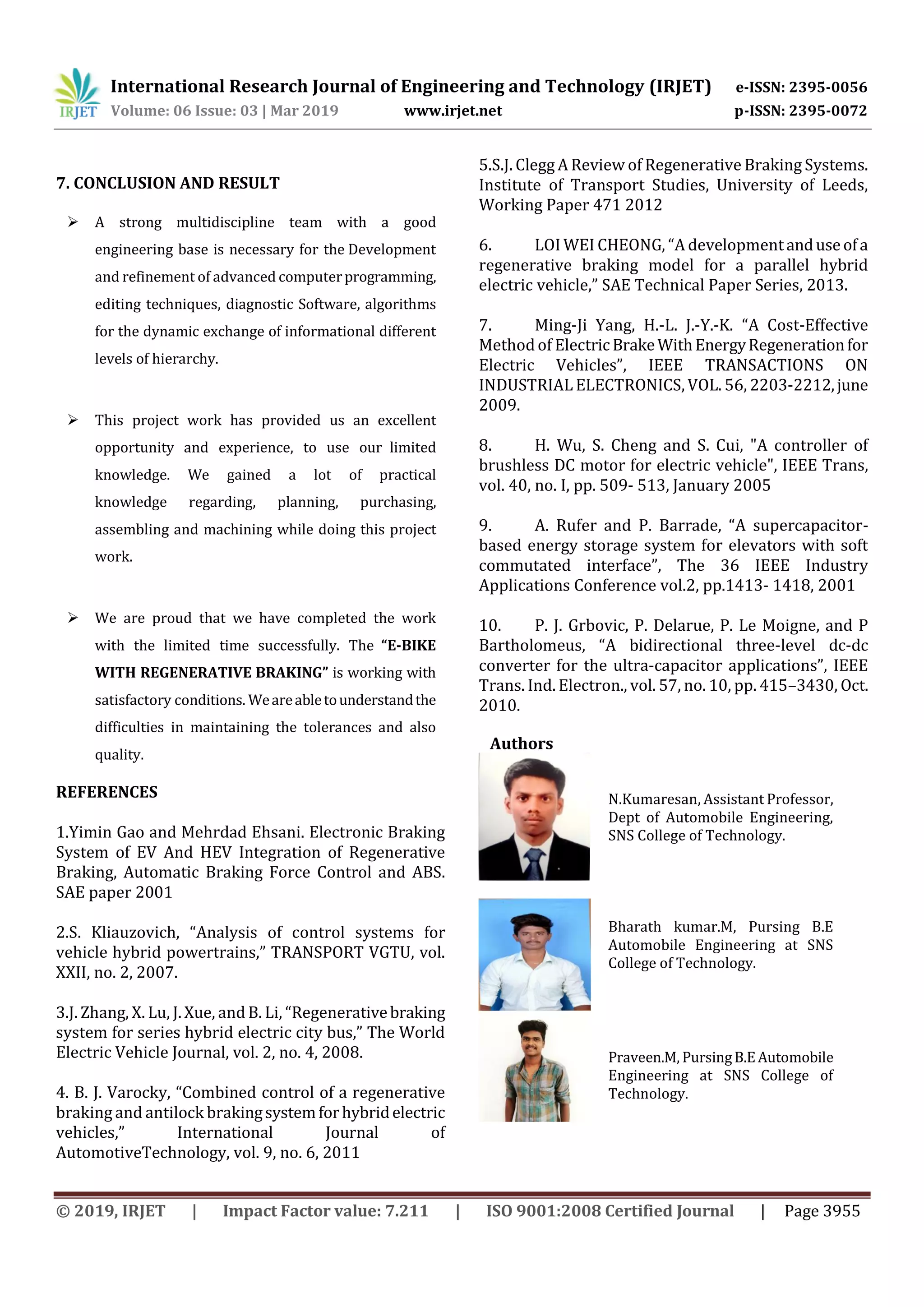International Research Journal of Engineering and Technology (IRJET) e-ISSN: 2395-0056
Volume: 06 Issue: 03 | Mar 2019 www.irjet.net p-ISSN: 2395-0072
© 2019, IRJET | Impact Factor value: 7.211 | ISO 9001:2008 Certified Journal | Page 3955
7. CONCLUSION AND RESULT
 A strong multidiscipline team with a good
engineering base is necessary for the Development
and refinement of advanced computerprogramming,
editing techniques, diagnostic Software, algorithms
for the dynamic exchange of informational different
levels of hierarchy.
 This project work has provided us an excellent
opportunity and experience, to use our limited
knowledge. We gained a lot of practical
knowledge regarding, planning, purchasing,
assembling and machining while doing this project
work.
 We are proud that we have completed the work
with the limited time successfully. The “E-BIKE
WITH REGENERATIVE BRAKING” is working with
satisfactory conditions. Weareabletounderstandthe
difficulties in maintaining the tolerances and also
quality.
REFERENCES
1.Yimin Gao and Mehrdad Ehsani. Electronic Braking
System of EV And HEV Integration of Regenerative
Braking, Automatic Braking Force Control and ABS.
SAE paper 2001
2.S. Kliauzovich, “Analysis of control systems for
vehicle hybrid powertrains,” TRANSPORT VGTU, vol.
XXII, no. 2, 2007.
3.J. Zhang, X. Lu, J. Xue, andB. Li, “Regenerativebraking
system for series hybrid electric city bus,” The World
Electric Vehicle Journal, vol. 2, no. 4, 2008.
4. B. J. Varocky, “Combined control of a regenerative
braking and antilock brakingsystemforhybridelectric
vehicles,” International Journal of
AutomotiveTechnology, vol. 9, no. 6, 2011
5.S.J. Clegg A Review of Regenerative Braking Systems.
Institute of Transport Studies, University of Leeds,
Working Paper 471 2012
6. LOI WEI CHEONG, “A developmentanduseofa
regenerative braking model for a parallel hybrid
electric vehicle,” SAE Technical Paper Series, 2013.
7. Ming-Ji Yang, H.-L. J.-Y.-K. “A Cost-Effective
Method of ElectricBrakeWithEnergyRegenerationfor
Electric Vehicles”, IEEE TRANSACTIONS ON
INDUSTRIAL ELECTRONICS, VOL. 56, 2203-2212,june
2009.
8. H. Wu, S. Cheng and S. Cui, "A controller of
brushless DC motor for electric vehicle", IEEE Trans,
vol. 40, no. I, pp. 509- 513, January 2005
9. A. Rufer and P. Barrade, “A supercapacitor-
based energy storage system for elevators with soft
commutated interface”, The 36 IEEE Industry
Applications Conference vol.2, pp.1413- 1418, 2001
10. P. J. Grbovic, P. Delarue, P. Le Moigne, and P
Bartholomeus, “A bidirectional three-level dc-dc
converter for the ultra-capacitor applications”, IEEE
Trans. Ind. Electron., vol. 57, no. 10, pp. 415–3430, Oct.
2010.
Authors
N.Kumaresan, Assistant Professor,
Dept of Automobile Engineering,
SNS College of Technology.
Bharath kumar.M, Pursing B.E
Automobile Engineering at SNS
College of Technology.
Praveen.M, PursingB.EAutomobile
Engineering at SNS College of
Technology.
 