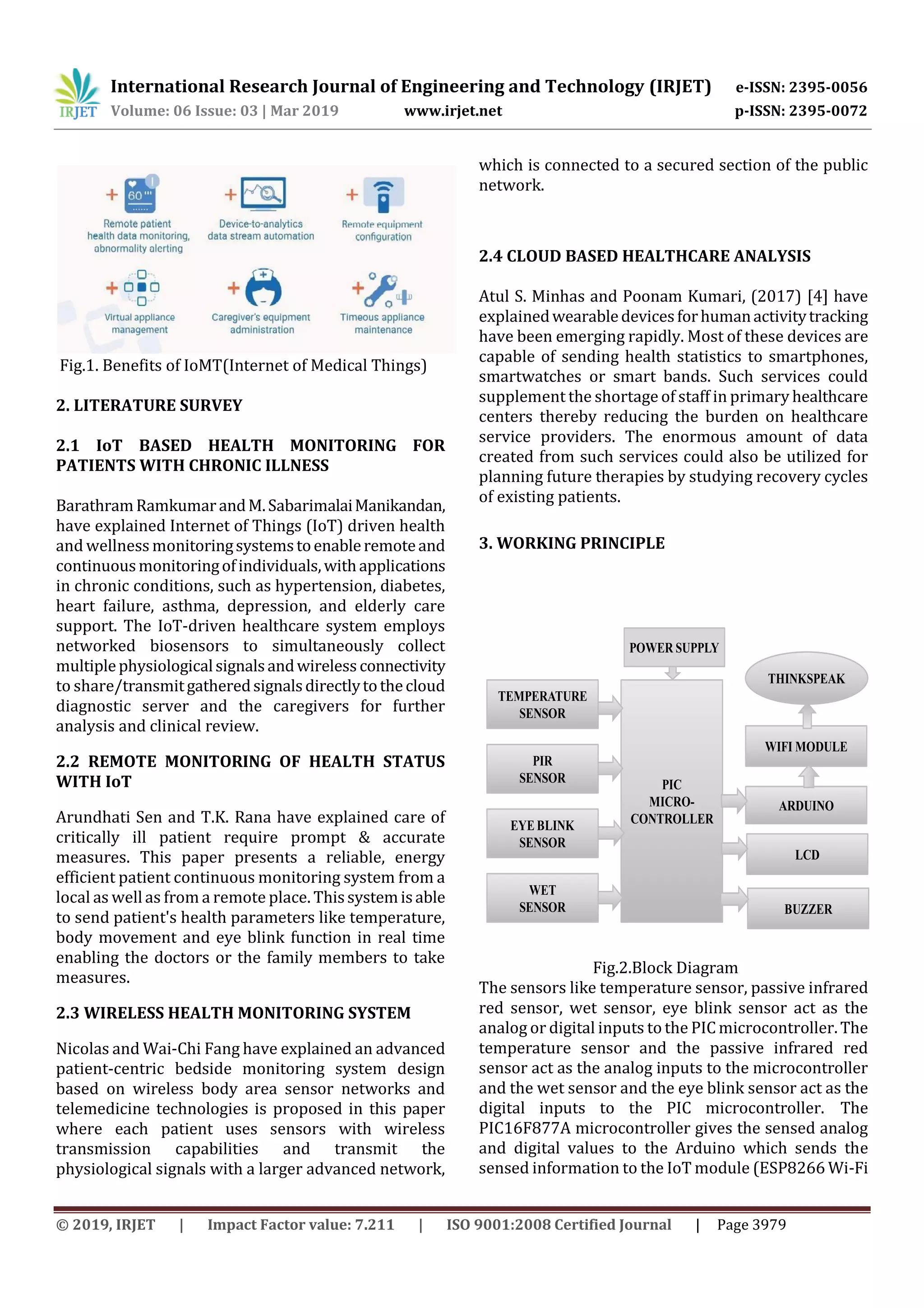 International Research Journal of Engineering and Technology (IRJET) e-ISSN: 2395-0056
Volume: 06 Issue: 03 | Mar 2019 www.irjet.net p-ISSN: 2395-0072
© 2019, IRJET | Impact Factor value: 7.211 | ISO 9001:2008 Certified Journal | Page 3979
Fig.1. Benefits of IoMT(Internet of Medical Things)
2. LITERATURE SURVEY
2.1 IoT BASED HEALTH MONITORING FOR
PATIENTS WITH CHRONIC ILLNESS
BarathramRamkumarandM.SabarimalaiManikandan,
have explained Internet of Things (IoT) driven health
and wellness monitoringsystemstoenableremoteand
continuousmonitoringofindividuals,withapplications
in chronic conditions, such as hypertension, diabetes,
heart failure, asthma, depression, and elderly care
support. The IoT-driven healthcare system employs
networked biosensors to simultaneously collect
multiplephysiologicalsignalsandwireless connectivity
to share/transmitgatheredsignalsdirectlytothecloud
diagnostic server and the caregivers for further
analysis and clinical review.
2.2 REMOTE MONITORING OF HEALTH STATUS
WITH IoT
Arundhati Sen and T.K. Rana have explained care of
critically ill patient require prompt & accurate
measures. This paper presents a reliable, energy
efficient patient continuous monitoring system from a
local as well as from a remote place. Thissystemisable
to send patient's health parameters like temperature,
body movement and eye blink function in real time
enabling the doctors or the family members to take
measures.
2.3 WIRELESS HEALTH MONITORING SYSTEM
Nicolas and Wai-Chi Fang have explained an advanced
patient-centric bedside monitoring system design
based on wireless body area sensor networks and
telemedicine technologies is proposed in this paper
where each patient uses sensors with wireless
transmission capabilities and transmit the
physiological signals with a larger advanced network,
which is connected to a secured section of the public
network.
2.4 CLOUD BASED HEALTHCARE ANALYSIS
Atul S. Minhas and Poonam Kumari, (2017) [4] have
explainedwearabledevicesforhumanactivitytracking
have been emerging rapidly. Most of these devices are
capable of sending health statistics to smartphones,
smartwatches or smart bands. Such services could
supplement the shortage of staff in primary healthcare
centers thereby reducing the burden on healthcare
service providers. The enormous amount of data
created from such services could also be utilized for
planning future therapies by studying recovery cycles
of existing patients.
3. WORKING PRINCIPLE
TEMPERATURE
SENSOR
PIR
SENSOR
EYE BLINK
SENSOR
WET
SENSOR
PIC
MICRO-
CONTROLLER
LCD
BUZZER
ARDUINO
WIFI MODULE
THINKSPEAK
POWER SUPPLY
Fig.2.Block Diagram
The sensors like temperature sensor, passive infrared
red sensor, wet sensor, eye blink sensor act as the
analog or digital inputs to the PIC microcontroller. The
temperature sensor and the passive infrared red
sensor act as the analog inputs to the microcontroller
and the wet sensor and the eye blink sensor act as the
digital inputs to the PIC microcontroller. The
PIC16F877A microcontroller gives the sensed analog
and digital values to the Arduino which sends the
sensed information to the IoT module (ESP8266 Wi-Fi
 