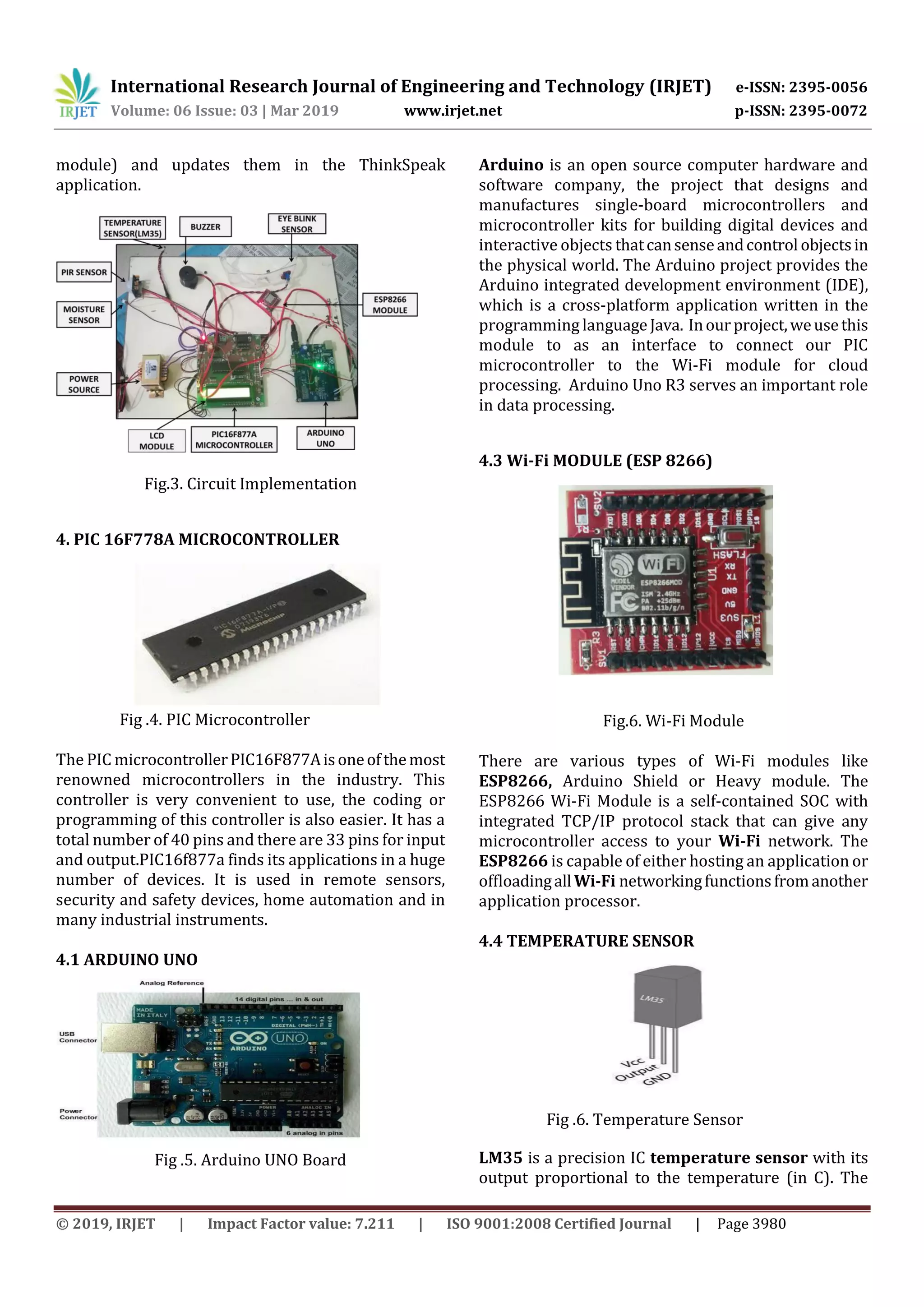 International Research Journal of Engineering and Technology (IRJET) e-ISSN: 2395-0056
Volume: 06 Issue: 03 | Mar 2019 www.irjet.net p-ISSN: 2395-0072
© 2019, IRJET | Impact Factor value: 7.211 | ISO 9001:2008 Certified Journal | Page 3980
module) and updates them in the ThinkSpeak
application.
Fig.3. Circuit Implementation
4. PIC 16F778A MICROCONTROLLER
Fig .4. PIC Microcontroller
The PIC microcontrollerPIC16F877Aisoneofthemost
renowned microcontrollers in the industry. This
controller is very convenient to use, the coding or
programming of this controller is also easier. It has a
total number of 40 pins and there are 33 pins for input
and output.PIC16f877a finds its applications in a huge
number of devices. It is used in remote sensors,
security and safety devices, home automation and in
many industrial instruments.
4.1 ARDUINO UNO
Fig .5. Arduino UNO Board
Arduino is an open source computer hardware and
software company, the project that designs and
manufactures single-board microcontrollers and
microcontroller kits for building digital devices and
interactive objects thatcansenseandcontrol objectsin
the physical world. The Arduino project provides the
Arduino integrated development environment (IDE),
which is a cross-platform application written in the
programming languageJava. Inourproject,weusethis
module to as an interface to connect our PIC
microcontroller to the Wi-Fi module for cloud
processing. Arduino Uno R3 serves an important role
in data processing.
4.3 Wi-Fi MODULE (ESP 8266)
Fig.6. Wi-Fi Module
There are various types of Wi-Fi modules like
ESP8266, Arduino Shield or Heavy module. The
ESP8266 Wi-Fi Module is a self-contained SOC with
integrated TCP/IP protocol stack that can give any
microcontroller access to your Wi-Fi network. The
ESP8266 is capable of either hosting an application or
offloadingallWi-Fi networkingfunctionsfromanother
application processor.
4.4 TEMPERATURE SENSOR
Fig .6. Temperature Sensor
LM35 is a precision IC temperature sensor with its
output proportional to the temperature (in C). The
 