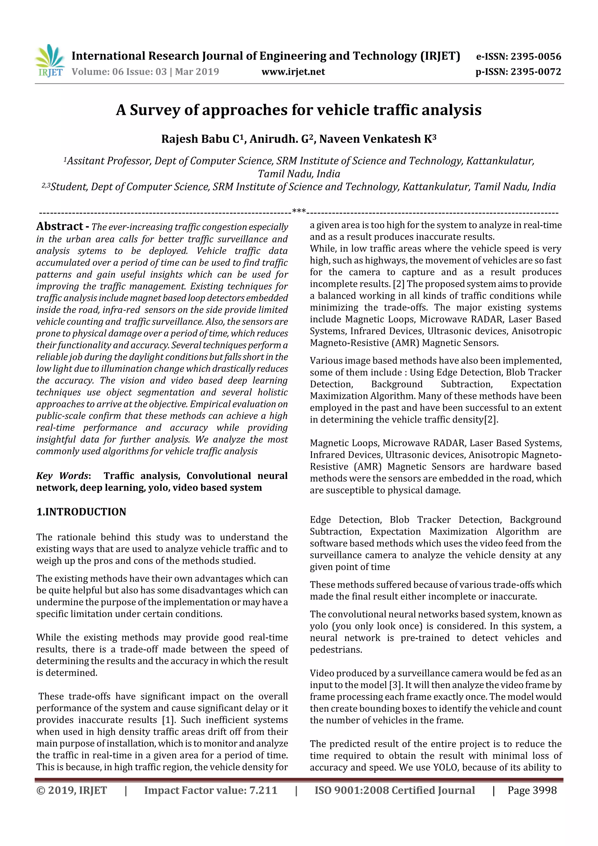 International Research Journal of Engineering and Technology (IRJET) e-ISSN: 2395-0056
Volume: 06 Issue: 03 | Mar 2019 www.irjet.net p-ISSN: 2395-0072
© 2019, IRJET | Impact Factor value: 7.211 | ISO 9001:2008 Certified Journal | Page 3998
A Survey of approaches for vehicle traffic analysis
Rajesh Babu C1, Anirudh. G2, Naveen Venkatesh K3
1Assitant Professor, Dept of Computer Science, SRM Institute of Science and Technology, Kattankulatur,
Tamil Nadu, India
2,3Student, Dept of Computer Science, SRM Institute of Science and Technology, Kattankulatur, Tamil Nadu, India
---------------------------------------------------------------------***---------------------------------------------------------------------
Abstract - The ever-increasing traffic congestionespecially
in the urban area calls for better traffic surveillance and
analysis sytems to be deployed. Vehicle traffic data
accumulated over a period of time can be used to find traffic
patterns and gain useful insights which can be used for
improving the traffic management. Existing techniques for
traffic analysis include magnet basedloopdetectorsembedded
inside the road, infra-red sensors on the side provide limited
vehicle counting and traffic surveillance. Also, the sensors are
prone to physical damage over a period of time, whichreduces
their functionality and accuracy. Severaltechniquesperforma
reliable job during the daylight conditionsbutfallsshortin the
low light due to illumination change whichdrasticallyreduces
the accuracy. The vision and video based deep learning
techniques use object segmentation and several holistic
approaches to arrive at the objective. Empirical evaluation on
public-scale confirm that these methods can achieve a high
real-time performance and accuracy while providing
insightful data for further analysis. We analyze the most
commonly used algorithms for vehicle traffic analysis
Key Words: Traffic analysis, Convolutional neural
network, deep learning, yolo, video based system
1.INTRODUCTION
The rationale behind this study was to understand the
existing ways that are used to analyze vehicle traffic and to
weigh up the pros and cons of the methods studied.
The existing methods have their own advantages which can
be quite helpful but also has some disadvantages which can
undermine the purpose of theimplementationormayhavea
specific limitation under certain conditions.
While the existing methods may provide good real-time
results, there is a trade-off made between the speed of
determining the results and the accuracy in which the result
is determined.
These trade-offs have significant impact on the overall
performance of the system and cause significant delay or it
provides inaccurate results [1]. Such inefficient systems
when used in high density traffic areas drift off from their
main purpose of installation, whichistomonitorandanalyze
the traffic in real-time in a given area for a period of time.
This is because, in high traffic region, the vehicle density for
a given area is too high for the system to analyze in real-time
and as a result produces inaccurate results.
While, in low traffic areas where the vehicle speed is very
high, such as highways, the movement of vehicles are so fast
for the camera to capture and as a result produces
incomplete results. [2] The proposedsystemaimstoprovide
a balanced working in all kinds of traffic conditions while
minimizing the trade-offs. The major existing systems
include Magnetic Loops, Microwave RADAR, Laser Based
Systems, Infrared Devices, Ultrasonic devices, Anisotropic
Magneto-Resistive (AMR) Magnetic Sensors.
Various image based methods have also been implemented,
some of them include : Using Edge Detection, Blob Tracker
Detection, Background Subtraction, Expectation
Maximization Algorithm. Many of these methods have been
employed in the past and have been successful to an extent
in determining the vehicle traffic density[2].
Magnetic Loops, Microwave RADAR, Laser Based Systems,
Infrared Devices, Ultrasonic devices, Anisotropic Magneto-
Resistive (AMR) Magnetic Sensors are hardware based
methods were the sensors are embedded in the road, which
are susceptible to physical damage.
Edge Detection, Blob Tracker Detection, Background
Subtraction, Expectation Maximization Algorithm are
software based methods which uses the video feed from the
surveillance camera to analyze the vehicle density at any
given point of time
These methods suffered because of various trade-offswhich
made the final result either incomplete or inaccurate.
The convolutional neural networks based system, known as
yolo (you only look once) is considered. In this system, a
neural network is pre-trained to detect vehicles and
pedestrians.
Video produced by a surveillance camera would be fed as an
input to the model [3]. It will then analyzethevideoframe by
frame processing each frame exactly once. The model would
then create bounding boxes to identify the vehicleandcount
the number of vehicles in the frame.
The predicted result of the entire project is to reduce the
time required to obtain the result with minimal loss of
accuracy and speed. We use YOLO, because of its ability to
 