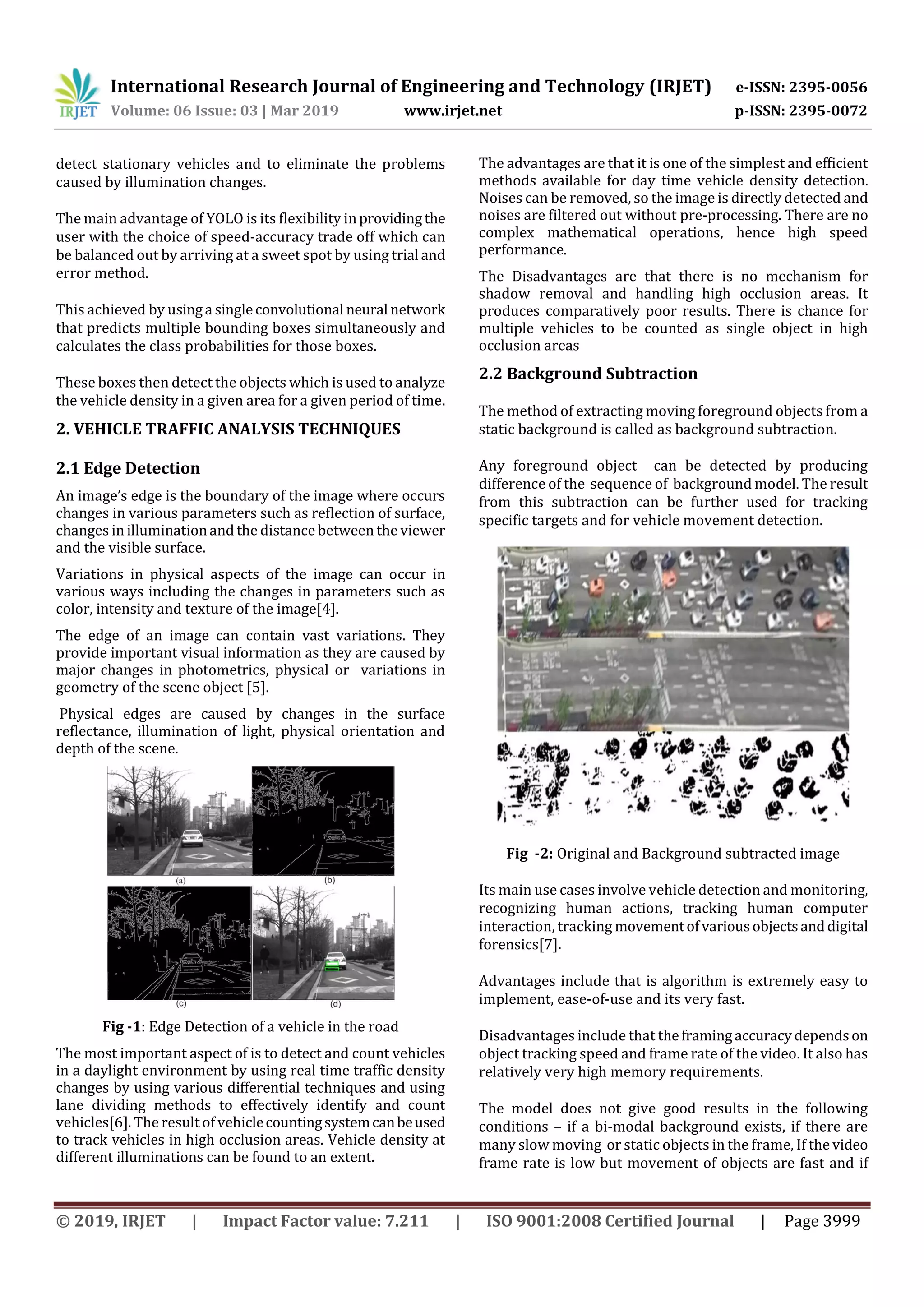 International Research Journal of Engineering and Technology (IRJET) e-ISSN: 2395-0056
Volume: 06 Issue: 03 | Mar 2019 www.irjet.net p-ISSN: 2395-0072
© 2019, IRJET | Impact Factor value: 7.211 | ISO 9001:2008 Certified Journal | Page 3999
detect stationary vehicles and to eliminate the problems
caused by illumination changes.
The main advantage of YOLO is its flexibility inprovidingthe
user with the choice of speed-accuracy trade off which can
be balanced out by arriving at a sweet spot by using trial and
error method.
This achieved by usinga singleconvolutional neural network
that predicts multiple bounding boxes simultaneously and
calculates the class probabilities for those boxes.
These boxes then detect the objects which is used to analyze
the vehicle density in a given area for a given period of time.
2. VEHICLE TRAFFIC ANALYSIS TECHNIQUES
2.1 Edge Detection
An image’s edge is the boundary of the image where occurs
changes in various parameters such as reflection of surface,
changes in illuminationand the distance between the viewer
and the visible surface.
Variations in physical aspects of the image can occur in
various ways including the changes in parameters such as
color, intensity and texture of the image[4].
The edge of an image can contain vast variations. They
provide important visual information as they are caused by
major changes in photometrics, physical or variations in
geometry of the scene object [5].
Physical edges are caused by changes in the surface
reflectance, illumination of light, physical orientation and
depth of the scene.
Fig -1: Edge Detection of a vehicle in the road
The most important aspect of is to detect and count vehicles
in a daylight environment by using real time traffic density
changes by using various differential techniques and using
lane dividing methods to effectively identify and count
vehicles[6]. The result of vehiclecountingsystemcanbeused
to track vehicles in high occlusion areas. Vehicle density at
different illuminations can be found to an extent.
The advantages are that it is one of the simplest and efficient
methods available for day time vehicle density detection.
Noises can be removed, so the image is directly detected and
noises are filtered out without pre-processing. There are no
complex mathematical operations, hence high speed
performance.
The Disadvantages are that there is no mechanism for
shadow removal and handling high occlusion areas. It
produces comparatively poor results. There is chance for
multiple vehicles to be counted as single object in high
occlusion areas
2.2 Background Subtraction
The method of extracting moving foreground objects from a
static background is called as background subtraction.
Any foreground object can be detected by producing
difference of the sequence of background model. The result
from this subtraction can be further used for tracking
specific targets and for vehicle movement detection.
Fig -2: Original and Background subtracted image
Its main use cases involve vehicle detection and monitoring,
recognizing human actions, tracking human computer
interaction, tracking movementofvariousobjectsanddigital
forensics[7].
Advantages include that is algorithm is extremely easy to
implement, ease-of-use and its very fast.
Disadvantages include that theframingaccuracydependson
object tracking speed and frame rate of the video. It also has
relatively very high memory requirements.
The model does not give good results in the following
conditions – if a bi-modal background exists, if there are
many slow moving or static objects in the frame, If the video
frame rate is low but movement of objects are fast and if
 