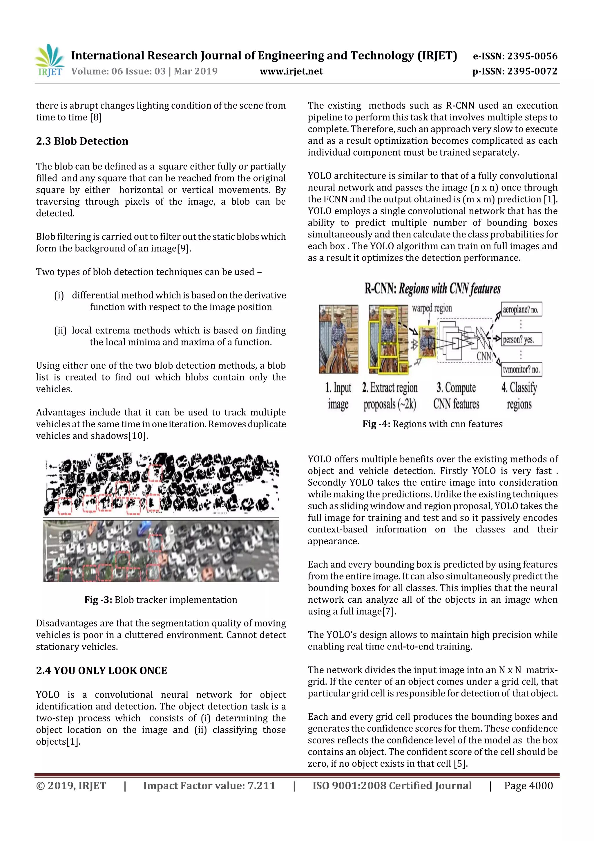 International Research Journal of Engineering and Technology (IRJET) e-ISSN: 2395-0056
Volume: 06 Issue: 03 | Mar 2019 www.irjet.net p-ISSN: 2395-0072
© 2019, IRJET | Impact Factor value: 7.211 | ISO 9001:2008 Certified Journal | Page 4000
there is abrupt changes lighting condition of the scene from
time to time [8]
2.3 Blob Detection
The blob can be defined as a square either fully or partially
filled and any square that can be reached from the original
square by either horizontal or vertical movements. By
traversing through pixels of the image, a blob can be
detected.
Blob filtering is carried out to filter outthestatic blobswhich
form the background of an image[9].
Two types of blob detection techniques can be used –
(i) differential method whichisbasedonthederivative
function with respect to the image position
(ii) local extrema methods which is based on finding
the local minima and maxima of a function.
Using either one of the two blob detection methods, a blob
list is created to find out which blobs contain only the
vehicles.
Advantages include that it can be used to track multiple
vehicles at the same time inoneiteration.Removesduplicate
vehicles and shadows[10].
Fig -3: Blob tracker implementation
Disadvantages are that the segmentation quality of moving
vehicles is poor in a cluttered environment. Cannot detect
stationary vehicles.
2.4 YOU ONLY LOOK ONCE
YOLO is a convolutional neural network for object
identification and detection. The object detection task is a
two-step process which consists of (i) determining the
object location on the image and (ii) classifying those
objects[1].
The existing methods such as R-CNN used an execution
pipeline to perform this task that involves multiple steps to
complete. Therefore, such an approach very slow to execute
and as a result optimization becomes complicated as each
individual component must be trained separately.
YOLO architecture is similar to that of a fully convolutional
neural network and passes the image (n x n) once through
the FCNN and the output obtained is (m x m) prediction [1].
YOLO employs a single convolutional network that has the
ability to predict multiple number of bounding boxes
simultaneously and then calculate the class probabilities for
each box . The YOLO algorithm can train on full images and
as a result it optimizes the detection performance.
Fig -4: Regions with cnn features
YOLO offers multiple benefits over the existing methods of
object and vehicle detection. Firstly YOLO is very fast .
Secondly YOLO takes the entire image into consideration
while making the predictions. Unlike the existingtechniques
such as sliding window and region proposal, YOLO takes the
full image for training and test and so it passively encodes
context-based information on the classes and their
appearance.
Each and every bounding box is predicted by using features
from the entire image. It can also simultaneously predict the
bounding boxes for all classes. This implies that the neural
network can analyze all of the objects in an image when
using a full image[7].
The YOLO’s design allows to maintain high precision while
enabling real time end-to-end training.
The network divides the input image into an N x N matrix-
grid. If the center of an object comes under a grid cell, that
particular grid cell is responsible fordetectionof thatobject.
Each and every grid cell produces the bounding boxes and
generates the confidence scores for them. These confidence
scores reflects the confidence level of the model as the box
contains an object. The confident score of the cell should be
zero, if no object exists in that cell [5].
 