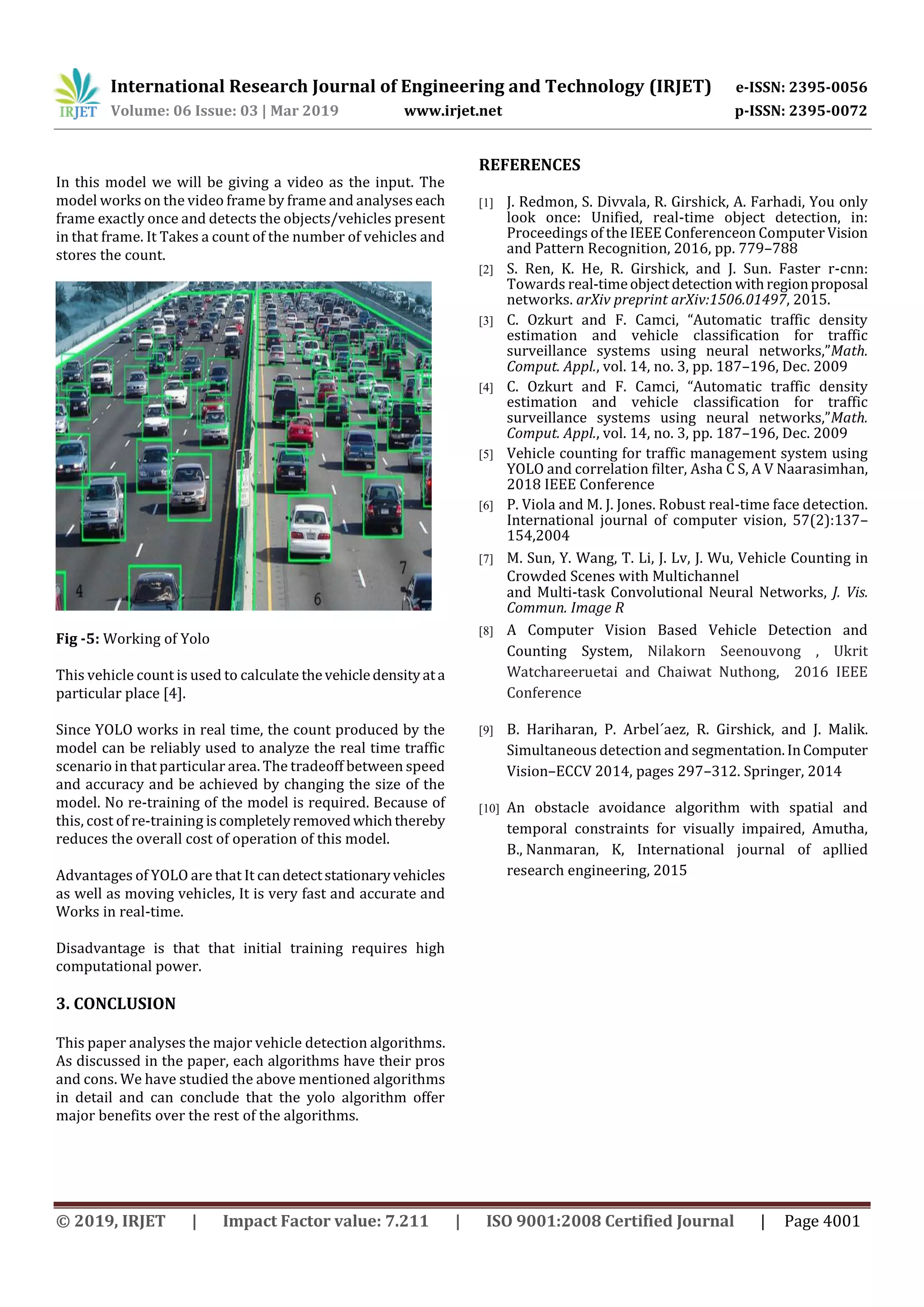International Research Journal of Engineering and Technology (IRJET) e-ISSN: 2395-0056
Volume: 06 Issue: 03 | Mar 2019 www.irjet.net p-ISSN: 2395-0072
© 2019, IRJET | Impact Factor value: 7.211 | ISO 9001:2008 Certified Journal | Page 4001
In this model we will be giving a video as the input. The
model works on the video frame by frame and analyseseach
frame exactly once and detects the objects/vehicles present
in that frame. It Takes a count of the number of vehicles and
stores the count.
Fig -5: Working of Yolo
This vehicle count is used to calculate thevehicledensityata
particular place [4].
Since YOLO works in real time, the count produced by the
model can be reliably used to analyze the real time traffic
scenario in that particular area. The tradeoff between speed
and accuracy and be achieved by changing the size of the
model. No re-training of the model is required. Because of
this, cost of re-training iscompletelyremovedwhichthereby
reduces the overall cost of operation of this model.
Advantages of YOLO are that It candetectstationaryvehicles
as well as moving vehicles, It is very fast and accurate and
Works in real-time.
Disadvantage is that that initial training requires high
computational power.
3. CONCLUSION
This paper analyses the major vehicle detection algorithms.
As discussed in the paper, each algorithms have their pros
and cons. We have studied the above mentioned algorithms
in detail and can conclude that the yolo algorithm offer
major benefits over the rest of the algorithms.
REFERENCES
[1] J. Redmon, S. Divvala, R. Girshick, A. Farhadi, You only
look once: Unified, real-time object detection, in:
Proceedings of the IEEE Conferenceon Computer Vision
and Pattern Recognition, 2016, pp. 779–788
[2] S. Ren, K. He, R. Girshick, and J. Sun. Faster r-cnn:
Towards real-timeobjectdetection withregionproposal
networks. arXiv preprint arXiv:1506.01497, 2015.
[3] C. Ozkurt and F. Camci, “Automatic traffic density
estimation and vehicle classification for traffic
surveillance systems using neural networks,”Math.
Comput. Appl., vol. 14, no. 3, pp. 187–196, Dec. 2009
[4] C. Ozkurt and F. Camci, “Automatic traffic density
estimation and vehicle classification for traffic
surveillance systems using neural networks,”Math.
Comput. Appl., vol. 14, no. 3, pp. 187–196, Dec. 2009
[5] Vehicle counting for traffic management system using
YOLO and correlation filter, Asha C S, A V Naarasimhan,
2018 IEEE Conference
[6] P. Viola and M. J. Jones. Robust real-time face detection.
International journal of computer vision, 57(2):137–
154,2004
[7] M. Sun, Y. Wang, T. Li, J. Lv, J. Wu, Vehicle Counting in
Crowded Scenes with Multichannel
and Multi-task Convolutional Neural Networks, J. Vis.
Commun. Image R
[8] A Computer Vision Based Vehicle Detection and
Counting System, Nilakorn Seenouvong , Ukrit
Watchareeruetai and Chaiwat Nuthong, 2016 IEEE
Conference
[9] B. Hariharan, P. Arbel´aez, R. Girshick, and J. Malik.
Simultaneous detection and segmentation.InComputer
Vision–ECCV 2014, pages 297–312. Springer, 2014
[10] An obstacle avoidance algorithm with spatial and
temporal constraints for visually impaired, Amutha,
B., Nanmaran, K, International journal of apllied
research engineering, 2015
 