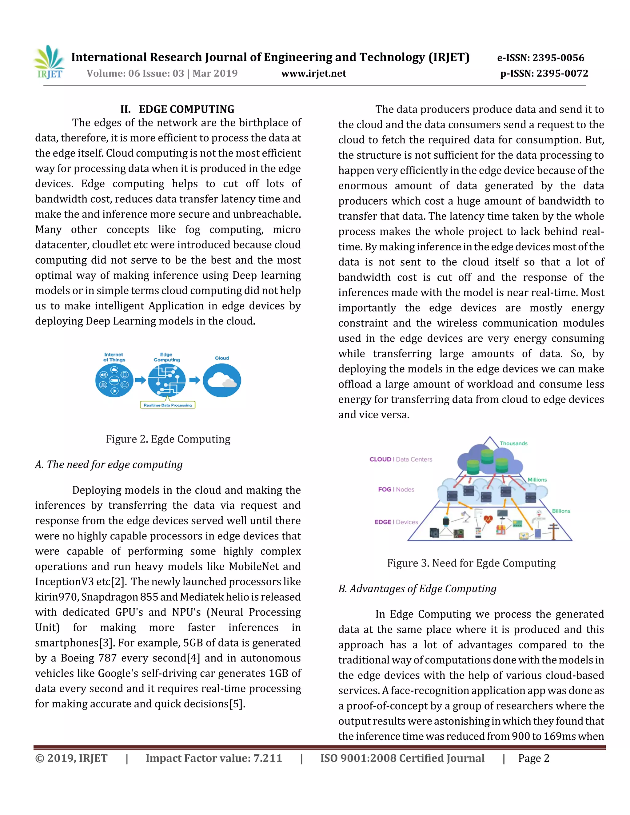 International Research Journal of Engineering and Technology (IRJET) e-ISSN: 2395-0056
Volume: 06 Issue: 03 | Mar 2019 www.irjet.net p-ISSN: 2395-0072
© 2019, IRJET | Impact Factor value: 7.211 | ISO 9001:2008 Certified Journal | Page 2
II. EDGE COMPUTING
The edges of the network are the birthplace of
data, therefore, it is more efficient to process the data at
the edge itself. Cloud computing is not the most efficient
way for processing data when it is produced in the edge
devices. Edge computing helps to cut off lots of
bandwidth cost, reduces data transfer latency time and
make the and inference more secure and unbreachable.
Many other concepts like fog computing, micro
datacenter, cloudlet etc were introduced because cloud
computing did not serve to be the best and the most
optimal way of making inference using Deep learning
models or in simple terms cloud computing did not help
us to make intelligent Application in edge devices by
deploying Deep Learning models in the cloud.
Figure 2. Egde Computing
A. The need for edge computing
Deploying models in the cloud and making the
inferences by transferring the data via request and
response from the edge devices served well until there
were no highly capable processors in edge devices that
were capable of performing some highly complex
operations and run heavy models like MobileNet and
InceptionV3 etc[2]. The newly launched processors like
kirin970, Snapdragon855andMediatekhelioisreleased
with dedicated GPU's and NPU's (Neural Processing
Unit) for making more faster inferences in
smartphones[3]. For example, 5GB of data is generated
by a Boeing 787 every second[4] and in autonomous
vehicles like Google's self-driving car generates 1GB of
data every second and it requires real-time processing
for making accurate and quick decisions[5].
The data producers produce data and send it to
the cloud and the data consumers send a request to the
cloud to fetch the required data for consumption. But,
the structure is not sufficient for the data processing to
happen very efficiently in the edge device because of the
enormous amount of data generated by the data
producers which cost a huge amount of bandwidth to
transfer that data. The latency time taken by the whole
process makes the whole project to lack behind real-
time. By making inferenceintheedgedevicesmostofthe
data is not sent to the cloud itself so that a lot of
bandwidth cost is cut off and the response of the
inferences made with the model is near real-time. Most
importantly the edge devices are mostly energy
constraint and the wireless communication modules
used in the edge devices are very energy consuming
while transferring large amounts of data. So, by
deploying the models in the edge devices we can make
offload a large amount of workload and consume less
energy for transferring data from cloud to edge devices
and vice versa.
Figure 3. Need for Egde Computing
B. Advantages of Edge Computing
In Edge Computing we process the generated
data at the same place where it is produced and this
approach has a lot of advantages compared to the
traditional way of computationsdonewiththemodelsin
the edge devices with the help of various cloud-based
services. A face-recognition application app was doneas
a proof-of-concept by a group of researchers where the
output results were astonishinginwhichtheyfoundthat
the inferencetimewasreducedfrom900to169mswhen
 
