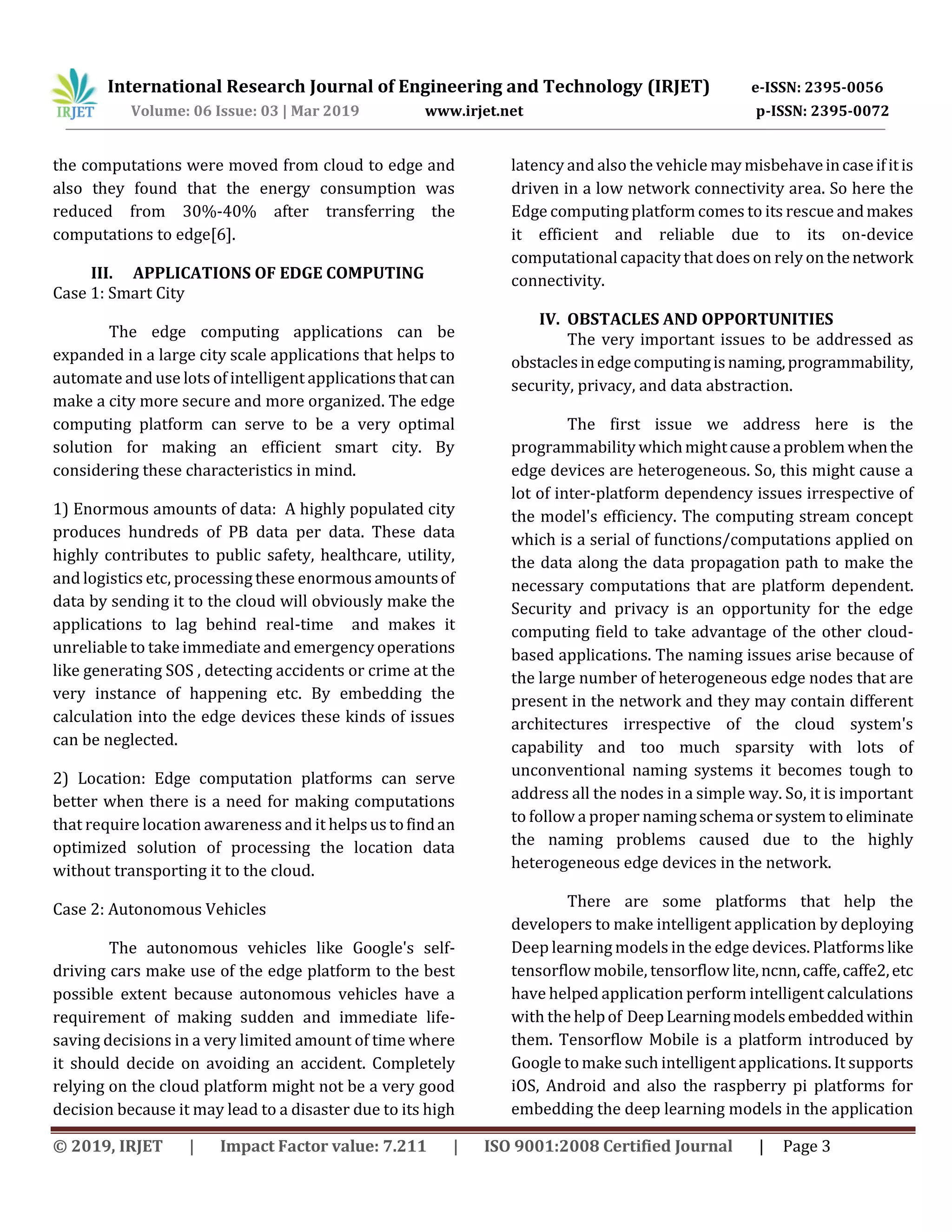 International Research Journal of Engineering and Technology (IRJET) e-ISSN: 2395-0056
Volume: 06 Issue: 03 | Mar 2019 www.irjet.net p-ISSN: 2395-0072
© 2019, IRJET | Impact Factor value: 7.211 | ISO 9001:2008 Certified Journal | Page 3
the computations were moved from cloud to edge and
also they found that the energy consumption was
reduced from 30%-40% after transferring the
computations to edge[6].
III. APPLICATIONS OF EDGE COMPUTING
Case 1: Smart City
The edge computing applications can be
expanded in a large city scale applications that helps to
automate and use lots of intelligent applicationsthatcan
make a city more secure and more organized. The edge
computing platform can serve to be a very optimal
solution for making an efficient smart city. By
considering these characteristics in mind.
1) Enormous amounts of data: A highly populated city
produces hundreds of PB data per data. These data
highly contributes to public safety, healthcare, utility,
and logistics etc, processing these enormous amountsof
data by sending it to the cloud will obviously make the
applications to lag behind real-time and makes it
unreliable to take immediate and emergency operations
like generating SOS , detecting accidents or crime at the
very instance of happening etc. By embedding the
calculation into the edge devices these kinds of issues
can be neglected.
2) Location: Edge computation platforms can serve
better when there is a need for making computations
that require location awareness and it helpsustofindan
optimized solution of processing the location data
without transporting it to the cloud.
Case 2: Autonomous Vehicles
The autonomous vehicles like Google's self-
driving cars make use of the edge platform to the best
possible extent because autonomous vehicles have a
requirement of making sudden and immediate life-
saving decisions in a very limited amount of time where
it should decide on avoiding an accident. Completely
relying on the cloud platform might not be a very good
decision because it may lead to a disaster due to its high
latency and also the vehicle may misbehaveincaseifitis
driven in a low network connectivity area. So here the
Edge computing platform comes to its rescue andmakes
it efficient and reliable due to its on-device
computational capacity that does on relyonthenetwork
connectivity.
IV. OBSTACLES AND OPPORTUNITIES
The very important issues to be addressed as
obstaclesinedgecomputingisnaming,programmability,
security, privacy, and data abstraction.
The first issue we address here is the
programmability whichmightcauseaproblemwhenthe
edge devices are heterogeneous. So, this might cause a
lot of inter-platform dependency issues irrespective of
the model's efficiency. The computing stream concept
which is a serial of functions/computations applied on
the data along the data propagation path to make the
necessary computations that are platform dependent.
Security and privacy is an opportunity for the edge
computing field to take advantage of the other cloud-
based applications. The naming issues arise because of
the large number of heterogeneous edge nodes that are
present in the network and they may contain different
architectures irrespective of the cloud system's
capability and too much sparsity with lots of
unconventional naming systems it becomes tough to
address all the nodes in a simple way. So, it is important
to follow a proper namingschemaorsystemtoeliminate
the naming problems caused due to the highly
heterogeneous edge devices in the network.
There are some platforms that help the
developers to make intelligent application by deploying
Deep learning models in the edge devices. Platforms like
tensorflow mobile, tensorflow lite,ncnn,caffe,caffe2,etc
have helped application perform intelligent calculations
with the helpof DeepLearningmodelsembeddedwithin
them. Tensorflow Mobile is a platform introduced by
Google to make such intelligent applications. It supports
iOS, Android and also the raspberry pi platforms for
embedding the deep learning models in the application
 