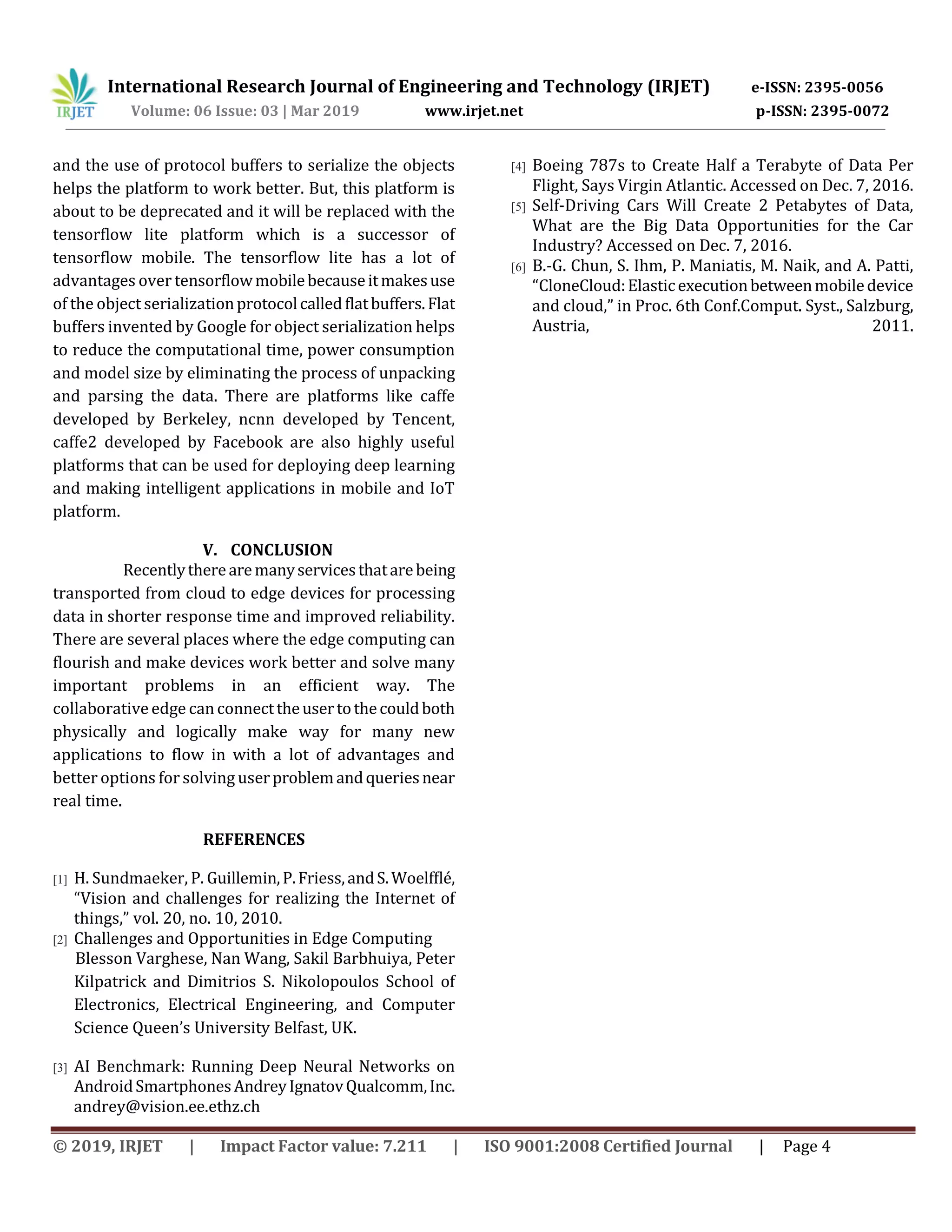 International Research Journal of Engineering and Technology (IRJET) e-ISSN: 2395-0056
Volume: 06 Issue: 03 | Mar 2019 www.irjet.net p-ISSN: 2395-0072
© 2019, IRJET | Impact Factor value: 7.211 | ISO 9001:2008 Certified Journal | Page 4
and the use of protocol buffers to serialize the objects
helps the platform to work better. But, this platform is
about to be deprecated and it will be replaced with the
tensorflow lite platform which is a successor of
tensorflow mobile. The tensorflow lite has a lot of
advantages over tensorflowmobilebecauseitmakesuse
of the object serializationprotocolcalledflatbuffers.Flat
buffers invented by Google for object serialization helps
to reduce the computational time, power consumption
and model size by eliminating the process of unpacking
and parsing the data. There are platforms like caffe
developed by Berkeley, ncnn developed by Tencent,
caffe2 developed by Facebook are also highly useful
platforms that can be used for deploying deep learning
and making intelligent applications in mobile and IoT
platform.
V. CONCLUSION
Recentlytherearemanyservicesthatarebeing
transported from cloud to edge devices for processing
data in shorter response time and improved reliability.
There are several places where the edge computing can
flourish and make devices work better and solve many
important problems in an efficient way. The
collaborative edge canconnecttheusertothecouldboth
physically and logically make way for many new
applications to flow in with a lot of advantages and
better options for solving userproblemandqueriesnear
real time.
REFERENCES
[1] H. Sundmaeker, P. Guillemin,P.Friess,andS.Woelfﬂé,
“Vision and challenges for realizing the Internet of
things,” vol. 20, no. 10, 2010.
[2] Challenges and Opportunities in Edge Computing
Blesson Varghese, Nan Wang, Sakil Barbhuiya, Peter
Kilpatrick and Dimitrios S. Nikolopoulos School of
Electronics, Electrical Engineering, and Computer
Science Queen’s University Belfast, UK.
[3] AI Benchmark: Running Deep Neural Networks on
AndroidSmartphonesAndreyIgnatovQualcomm,Inc.
andrey@vision.ee.ethz.ch
[4] Boeing 787s to Create Half a Terabyte of Data Per
Flight, Says Virgin Atlantic. Accessed on Dec. 7, 2016.
[5] Self-Driving Cars Will Create 2 Petabytes of Data,
What are the Big Data Opportunities for the Car
Industry? Accessed on Dec. 7, 2016.
[6] B.-G. Chun, S. Ihm, P. Maniatis, M. Naik, and A. Patti,
“CloneCloud:Elasticexecutionbetweenmobiledevice
and cloud,” in Proc. 6th Conf.Comput. Syst., Salzburg,
Austria, 2011.
 
