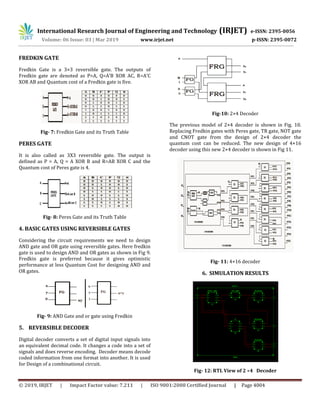 Volume: 06 Issue: 03 | Mar 2019 www.irjet.net p-ISSN: 2395-0072
© 2019, IRJET | Impact Factor value: 7.211 | ISO 9001:2008 Certified Journal | Page 4004
FREDKIN GATE
Fredkin Gate is a 3×3 reversible gate. The outputs of
Fredkin gate are denoted as P=A, Q=A’B XOR AC, R=A’C
XOR AB and Quantum cost of a Fredkin gate is five.
Fig- 7: Fredkin Gate and its Truth Table
PERES GATE
It is also called as 3X3 reversible gate. The output is
defined as P = A, Q = A XOR B and R=AB XOR C and the
Quantum cost of Peres gate is 4.
Fig- 8: Peres Gate and its Truth Table
4. BASIC GATES USING REVERSIBLE GATES
Considering the circuit requirements we need to design
AND gate and OR gate using reversible gates. Here fredkin
gate is used to design AND and OR gates as shown in Fig 9.
Fredkin gate is preferred because it gives optimistic
performance at less Quantum Cost for designing AND and
OR gates.
Fig- 9: AND Gate and or gate using Fredkin
5. REVERSIBLE DECODER
Digital decoder converts a set of digital input signals into
an equivalent decimal code. It changes a code into a set of
signals and does reverse encoding. Decoder means decode
coded information from one format into another. It is used
for Design of a combinational circuit.
Fig-10: 2×4 Decoder
The previous model of 2×4 decoder is shown in Fig. 10.
Replacing Fredkin gates with Peres gate, TR gate, NOT gate
and CNOT gate from the design of 2×4 decoder the
quantum cost can be reduced. The new design of 4×16
decoder using this new 2×4 decoder is shown in Fig 11.
Fig- 11: 4×16 decoder
6. SIMULATION RESULTS
Fig- 12: RTL View of 2 ×4 Decoder
International Research Journal of Engineering and Technology (IRJET) e-ISSN: 2395-0056
 