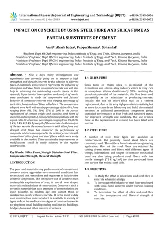 International Research Journal of Engineering and Technology (IRJET) e-ISSN: 2395-0056
Volume: 06 Issue: 03 | Mar 2019 www.irjet.net p-ISSN: 2395-0072
© 2019, IRJET | Impact Factor value: 7.211 | ISO 9001:2008 Certified Journal | Page 4100
IMPACT ON CONCRETE BY USING STEEL FIBRE AND SILICA FUME AS
PARTIAL SUBSTITUTE OF CEMENT
Amit1, Akash batra2, Pappu Sharma3 , Sohan lal4
1Student, Dept. Of Civil engineering, Indus Institute of Engg. and Tech., Kinana, Haryana, India
2Assistant Professor, Dept. Of Civil engineering, Indus Institute of Engg. and Tech., Kinana, Haryana, India
3Assistant Professor, Dept. Of Civil engineering, Indus Institute of Engg. and Tech., Kinana, Haryana, India
4Assistant Professor, Dept. Of Civil engineering, Indus Institute of Engg. and Tech., Kinana, Haryana, India
---------------------------------------------------------------------***---------------------------------------------------------------------
Abstract - Now a days, many investigations and
experiments are currently going on to prepare a high
strengthed and durable concrete by the addition of different
types of materials. This research represents the influence of
silica fume and steel fibers on normal concrete and will also
help in achieving the outstanding results. Hence in this
research, Experimental investigations and analysis of results
were conducted to study the compressive and flexural
behavior of composite concrete with varying percentage of
such silica fume and steel fibers added to it. The concrete mix
adopted were M40 with varying percentage of the silica fume
ranging from 0%, 5%, 10%, 15% & 20% in the partial
replacement of cement weight and stainless steel fibers of
diameter and length 0.50 mm and40mmrespectivelywiththe
aspect ratio 80 at various percentagesrangingfrom0%, 0.4%,
1.4%, 2.4% & 3.4% by weight of the concrete. On the analysis
of the test results the normal concrete with silica fume and
straight steel fibers has enhanced the performance of
composite mixture as compared to the ordinary concretewith
conventional silica fume and steel fibers which were easily
available in the market. These sustainable improvements or
modifications could be easily adopted in the regular
constructions.
Key Words: Silica Fume, Straight Stainless Steel Fiber,
Compressive Strength, Flexural Strength
1.INTRODUCTION
The poor and unsatisfactory performance of conventional
concrete under aggressive environmental conditions has
necessitated the researchers and engineers to look for new
concrete composites. The innovative use of concrete must
contemplate explorations of area, in use of new shapes,
materials and technique of construction. Concrete is such a
versatile material that such attempts of contemplation are
quite possible. In modern age one cannot think of
construction work without concrete. It is the most widely
used construction material which is available in variety of
types and can be used in various typesofconstructionworks
varying from small buildings to big multistoried buildings,
bridges ,dams and other massive structures
1.1 SILICA FUME
Silica fume or Micro silica is co-product of the
ferrosilicon and silicon alloy industry which is very rich
in amorphous silicon dioxide nearly 90%. realizing the
pozzolanic potential of the materials, this has been used
successfully as an admixture in producing concrete.
Initially, the use of micro silica was as a cement
replacement, due to its very high pozzolanic reactivity, but
as more data came from laboratory and field, the material
becomes as additional cementitious component giving
increased performance in both fresh and hardened states.
For improved strength and durability, the use of silica
fume as the replacement of cement has been tried with
success
1.2 STEEL FIBRE
A number of steel fiber types are available as
reinforcement. But generally round steel fibers are
commonly used. These fibers found extensive engineering
application. Most of the steel fibers are obtained by
cutting drawn wires and fibers with different types of
crimps, indentations and shapes to increase mechanical
bond are also being produced steel fibers with low
tensile strength (7141kg/cm2) are also produced from
low carbon flat rolled steel coils.
1.3 OBJECTIVES
i. To study the effect of silica fume and steel fibre in
concrete when mix design.
ii. To investigate the behavior of steel fibre reinforced
with silica fume concrete under various loading
conditions
iii. To determine the effect of silica and steel fibre
on the compressive and flexural strength of
concrete.
 