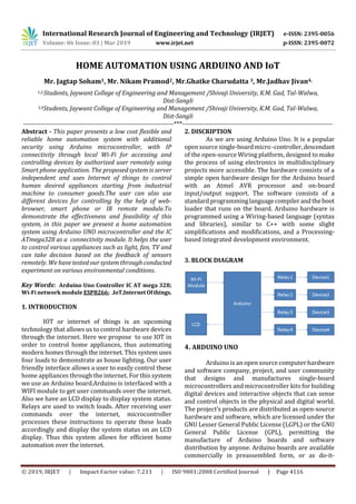 International Research Journal of Engineering and Technology (IRJET) e-ISSN: 2395-0056
Volume: 06 Issue: 03 | Mar 2019 www.irjet.net p-ISSN: 2395-0072
© 2019, IRJET | Impact Factor value: 7.211 | ISO 9001:2008 Certified Journal | Page 4116
HOME AUTOMATION USING ARDUINO AND IoT
Mr. Jagtap Soham1, Mr. Nikam Pramod2, Mr.Ghatke Charudatta 3, Mr.Jadhav Jivan4,
1,2,Students, Jaywant College of Engineering and Management /Shivaji University, K.M. Gad, Tal-Walwa,
Dist-Sangli
3,4Students, Jaywant College of Engineering and Management /Shivaji University, K.M. Gad, Tal-Walwa,
Dist-Sangli
---------------------------------------------------------------------***---------------------------------------------------------------------
Abstract - This paper presents a low cost flexible and
reliable home automation system with additional
security using Arduino microcontroller, with IP
connectivity through local Wi-Fi for accessing and
controlling devices by authorized user remotely using
Smart phone application. The proposed system is server
independent and uses Internet of things to control
human desired appliances starting from industrial
machine to consumer goods.The user can also use
different devices for controlling by the help of web-
browser, smart phone or IR remote module.To
demonstrate the effectiveness and feasibility of this
system, in this paper we present a home automation
system using Arduino UNO microcontroller and the IC
ATmega328 as a connectivity module. It helps the user
to control various appliances such as light, fan, TV and
can take decision based on the feedback of sensors
remotely. We have testedour system through conducted
experiment on various environmental conditions.
Key Words: Arduino Uno Controller IC AT mega 328;
Wi-Fi network module ESP8266; .IoT,InternetOfthings.
1. INTRODUCTION
IOT or internet of things is an upcoming
technology that allows us to control hardware devices
through the internet. Here we propose to use IOT in
order to control home appliances, thus automating
modern homes through the internet. This system uses
four loads to demonstrate as house lighting. Our user
friendly interface allows a user to easily control these
home appliances through the internet. For this system
we use an Arduino board.Arduino is interfaced with a
WIFI module to get user commands over the internet.
Also we have an LCD display to display system status.
Relays are used to switch loads. After receiving user
commands over the internet, microcontroller
processes these instructions to operate these loads
accordingly and display the system status on an LCD
display. Thus this system allows for efficient home
automation over the internet.
2. DISCRIPTION
As we are using Arduino Uno. It is a popular
opensourcesingle-boardmicro-controller,descendant
of the open-source Wiring platform, designed to make
the process of using electronics in multidisciplinary
projects more accessible. The hardware consists of a
simple open hardware design for the Arduino board
with an Atmel AVR processor and on-board
input/output support. The software consists of a
standardprogramminglanguagecompilerandtheboot
loader that runs on the board. Arduino hardware is
programmed using a Wiring-based language (syntax
and libraries), similar to C++ with some slight
simplifications and modifications, and a Processing-
based integrated development environment.
3. BLOCK DIAGRAM
4. ARDUINO UNO
Arduino is an open source computer hardware
and software company, project, and user community
that designs and manufactures single-board
microcontrollers and microcontroller kits for building
digital devices and interactive objects that can sense
and control objects in the physical and digital world.
The project's products are distributed as open-source
hardware and software, which are licensed under the
GNU Lesser General Public License (LGPL) or the GNU
General Public License (GPL), permitting the
manufacture of Arduino boards and software
distribution by anyone. Arduino boards are available
commercially in preassembled form, or as do-it-
 