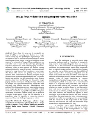 International Research Journal of Engineering and Technology (IRJET) e-ISSN: 2395-0056
Volume: 06 Issue: 03 | Mar 2019 www.irjet.net p-ISSN: 2395-0072
© 2019, IRJET | Impact Factor value: 7.211 | ISO 9001:2008 Certified Journal | Page 4221
Image forgery detection using support vector machine
Dr PALANIVEL .N
Associate Professor,
Department of Computer Science and Engineering,
Manakula Vinayagar Institute of Technology,
Puducherry.
npalani76@gmail.com
ARTHI.Z
Department of Computer Science and
Engineering,
Manakula Vinayagar Institute of
Technology, Puducherry.
arthi033@gmail.com
DEEPIKA.G
Department of Computer Science and
Engineering,
Manakula Vinayagar Institute of
Technology, Puducherry.
deepikagurumurthy1998@gmail.com
LATHA.S
Department of Computer Science and
Engineering,
Manakula Vinayagar Institute of
Technology, Puducherry.
lathasl1509@gmail.com
Abstract- Now-a-days, it is very easy to manipulate an
image by adding or removing some features in an image
without leaving any clue of editing the original image. They
use advanced tools to digitally manipulate images to create
forged image without finding a clue on it to find the forged
region of an originality of images. These modifications are
not visible when we see it into the naked eye. Splicing and
Copy-move forgeries are most common forgery techniques.
In splicing forgery, a small region in one image is cut and
paste over an another image. Whereas in copy-move, a small
region of an image is copied and pasted over a same image.
The devices like cameras are getting more and more
digitized, there is an increase in the need for digital image
authentication, validation and forgery detection. This paper
has an approach for the Splicing and Copy-move forgery
detection. Copy-move and Splicing are the passive image
forgery detection techniques. Initially, an image is taken as
an input for both copy-move and splicing forgery. For both
copy-move and Splicing detection, pre-processing and
enhanced threshold methods are used to extract the features
in an image. After feature extraction, using SVM we find
whether it is authentic or forged by using RBF. If the given
input image is authentic then the output will be the Black
screen(No forged region). When the SVM identified it is
forged, then using PCA algorithm we remove the authentic
region and shows only the forged region as an output.
Keywords: Multimedia Technology; ulterior; Image
manipulation; investigations; Splicing ; Copy-Move ; Image
Forgery ; support- Vector Machine; Enhanced Threshold
Method; Radial Basis Function; Principle Component
Analysis.
I. INTRODUCTION :
With the availability of powerful digital image
processing platforms, such as Photoshop, it is relatively
very easy to create digital forgeries from one or more
images. Due to the development of computer technology
and image processing software, digital image forgery has
been increasingly easy to perform. However, digital images
are a popular source of information, and the reliability of
digital images is thus becoming an important issue. In
recent years, more and more researchers have begun to
focus on the problem of digital image tampering. Of the
existing types of image tampering, a common
manipulations of a digital image are cut-paste and copy-
move forgeries, which is to paste one or several copied
region of an image onto other parts of the same image or
on another image. plotting the cumulative graph shows
whether the image is splicing forged or not. During the
copy and move operations, some image processing
methods such as rotation, scaling, blurring, compression,
and noise addition are occasionally applied to make
convincing forgeries. Because the copy and move parts are
copied from the same image, the noise component, color
character and other important properties are compatible
with the remainder of the image some of the forgery
detection methods that are based on the related image
properties are not applicable in this case.
In previous years, many forgery detection
methods have been proposed for copy-move forgery
detection. According to the existing methods, the copy-
 