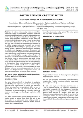 International Research Journal of Engineering and Technology (IRJET) e-ISSN: 2395-0056
Volume: 06 Issue: 03 | Mar 2019 www.irjet.net p-ISSN: 2395-0072
© 2019, IRJET | Impact Factor value: 7.211 | ISO 9001:2008 Certified Journal | Page 603
PORTABLE BIOMETRIC E-VOTING SYSTEM
S.R Preethi1, Adithya M P N2, Antony Rosario J2, Balaji H2
1Asst.Professor & Dept. of Electronics & Communication Engineering, Valliammai Engineering College,
Tami Nadu, India
2Engineering Student, Dept. of Electronics & Communication Engineering, Valliammai Engineering College,
Tamil Nadu, India
---------------------------------------------------------------------***----------------------------------------------------------------------
Abstract - In a democratic country voting is one of the
fundamental rights of every citizen. People can elect their
most suitable leader who will lead them byutilizingtheright
of the vote. In this digital world where technology is being
used in every sectors, the same should be used in election
system also. In the democraticcountry,croresofrupeeshave
been spent on this to make sure that the elections are riot
free. But, now a day is has become common for some forces
to indulge in rigging which may eventually lead to result
contrary to the actual verdict given bythepeople.Thispaper
aims to present a new voting system employing biometrics
in order to avoid rigging and to enhance the accuracy and
speed of the process. The system uses thumb impression for
voter identification as we know that the thumb impression
of every human being has a unique pattern. As per poll
procedure a database consisting of thumb impression of all
the eligible voters in a constituency is created. During
election the thumb impression of voterisenteredasaninput
to the system. This is then compare withtheavailablerecord
in the database. If the particular pattern matches with
anyone in the available record, access to cast the vote is
granted. But in case the pattern doesn’t matchwithrecord of
database or in case of repetition, access to cast the vote is
denied. Also the police station nearby to the election poll
booth is informed about the identity of the imposter.
Key Words: Voting, Raspberry pi, Fingerprint sensor,
Android application, LCD display.
1. INTRODUCTION
The voting rights act of 1965, the signed into the law by the
president Lyndon B. Johnson, aimed to overcome legal
barriers at the state and the local level that prevented
African-American from exercising their rights to vote as
guaranteed under the 15th amendment to the U.S.
constitution the voting rights act is considered one of the
most for searching prices of civil right legislation in US
history.
The Indian constitution has granted the right to vote to all
Indian citizens of sound mind above the age of 18,
irrespective of an individual’s caste, religion, social or
economic states. This right is universally granted to all the
Indians with a few exceptions.
Idea is based on online voting system. This voting system
will have linked to Aadhar card.
1.1 OVERVIEW OF COMPONENTS
1.2 VOTING PROCESS
Fingerprint Scanner scans thethumbImpression.Itcaptures
a digital image or Live Scan
The Live Scan is digitally processed to create a biometric
template. The Template contains a collection of extracted
features (Ex: Minutiae)
The data which is processed (Template) is transferred to
Cloud for searching process. The Template is transferred to
the cloud is compared with that of database. Within the
database, template is usually matched to a Aadhar number
which is then matched to a person's name. Once the
fingerprint is matched the machineallows theusertovoteby
showing the parties. The user selects the party and votes
their desired candidate. The vote count is increased in the
cloud and finally shows the total count by summing the no of
votes.
 