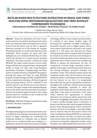 International Research Journal of Engineering and Technology (IRJET) e-ISSN: 2395-0056
Volume: 06 Issue: 03 | Mar 2019 www.irjet.net p-ISSN: 2395-0072
© 2019, IRJET | Impact Factor value: 7.211 | ISO 9001:2008 Certified Journal | Page 4302
MATLAB BASED MULTI FEATURE EXTRACTION IN IMAGE AND VIDEO
ANALYSIS USING HISTOGRAM EQUALIZATION AND TRUE WAVELET
COMPRESSION TECHNIQUES
Abdul Rahman saif Mubarak al Hudar1, Shaik Mazhar Hussain2, Dr Anilloy Frank3
1,2,3Middle East College, Muscat, Oman
2,3Faculty, Dept. of Electronics and Communication Engineering, Middle East College, Muscat, Oman
---------------------------------------------------------------------***---------------------------------------------------------------------
Abstract - Numerous individuals can't bear to have
costly cameras to record their dazzling minutes and in
some cases they have taken stunning pictures yet they
found of late the picture was not clear or gleamed.
Numerous products are in the market, for example,
Photoshop and other are costly to purchase by normal
individuals. These products are great with their
highlights yet as it is mentioned before they are costly
and for this situation, it is a major issue for standard
individuals. This paper provides a solution by using
MATLAB. The paper mainly focusses on four major
Image andVideoprocessingtechniques-Improvingthe
quality of image and video clips using Histogram
equalization techniques, Changing Image and Video
format to another format by using MATLAB program,
Resizing the Image and Video by using MATLAB
program,CompressImageandVideousingWAVELETs
by true compression techniques. All these Image and
video processing features will be combined in one
software where in one click the user can do whatever
he wants. This paper compares the existingtechniques
where in the authors have focused only on one feature
whereas the proposed paper focused on four major
features which are combined in one to make the life
simpler and is free of charge.
Key Words: MATLAB, Histogram equalization, Image
and Video, Wavelets, Compression
1. INTRODUCTION
The digital technology has revolutionized all the areas
to simplify the lives of people. As mentioned in [2], the
advent of digital technology has transformed the
traditional methods to e-methods such as Medical
health care to e-medical health care, banking to e-
banking etc. Beside the tremendous features of digital
technology, still there exists a majorissuethatneedsto
be resolved in near future. Another paper [3]
mentioned the importance of digital technology in
household scenarios such as Digital cameras where
every wants to take pictures and wants to see a good
quality in it. The paper also discussed the Image
resizing techniques that are used to make the image to
be resized. In one of the article [5], A new technique is
discussed considering wireless sensor networks as an
application where wireless cameras are installed and
difficult to enhance the observations. For this, 3D
compression –oriented image contention model is
applied. In this paper, the following section discusses
the existing techniques, proposed technique and
simulation results. The proposed method shows the
simulation results where all the features have been
combined, software is developed to test theworkingof
the four features on one click. It is exceptionally
discernible that the general populations everywhere
throughout the world have moved toward becoming
utilizing photography especially to report the
snapshots of their day by day lives [1]. Because of the
huge blast in the realm of innovation, it has made
rivalry between the organizations to produce
distinctive sorts of cameras which contrast from each
other as far as highlights and qualities. The distinction
in camera includes brought about a distinction in
picture and video lucidity, which prompted utilizing a
portion of the altering programs which is fetched an
exertion and time to accomplish a somewhat higher
level of clearness than the first picture. Picture and
video investigating utilizing MATLAB are planning to
handle the picture and video cut which were taken
from various cameras [2]. Likewise, the task will have
an element to change the configuration to other, resize
the photo, andcompactingthephotoandvideocut.The
 