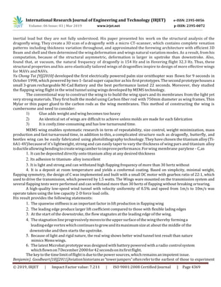 International Research Journal of Engineering and Technology (IRJET) e-ISSN: 2395-0056
Volume: 06 Issue: 03 | Mar 2019 www.irjet.net p-ISSN: 2395-0072
© 2019, IRJET | Impact Factor value: 7.211 | ISO 9001:2008 Certified Journal | Page 4369
inertial load but they are not fully understood. His paper presented his work on the structural analysis of the
dragonfly wing. They create a 3D scan of a dragonfly with a micro CT-scanner, which contains complete venation
patterns including thickness variation throughout, and approximated the forewing architecture with efficient 3D
Beam and shell and then determined the wing deformation and wings natural variation modes. As a result, from his
computation, because of the structural asymmetric, deformation is larger in upstroke than downstroke. Also,
found that, at vacuum, the natural frequency of dragonfly is 154 Hz and in Hovering flight 32.3 Hz. Thus, these
structural properties and his aero elastically tailored wings of dragonflies inspire to design of more effective wings
for MAVs andNAVs.
Yu Chong Tai [9][2010] developed the first electrically powered palm size ornithopter was flown for 9 seconds in
October 1998, which powered by two 1- farad super capacitor as his firstprototypes.Thesecondprototypehousesa
small 3-gram rechargeable NI-Cad Battery and the best performance lasted 22 seconds. Moreover, they studied
the flapping wing flight in the wind tunnelusing wings developed by MEMS technology.
The conventional way to construct the wing is to build the wing spars and its membranes from the light yet
very strong materials. They first built the model using Carbon fiber rod with 750mm diameter as wing frames. Thin
Mylar or thin paper glued to the carbon rods as the wing membranes. This method of constructing the wing is
cumbersome and need to consider:
1) Glue adds weight and wing becomes too heavy
2) An identical set of wings are difficult to achieve unless molds are made for each fabrication
3) It is costly,time-consuming and has low turnaround time.
MEMS wing enables systematic research in term of repeatability, size control, weight minimization, mass
production and fast turnaround time, in addition to this, a complicated structure such as dragonfly, butterfly, and
beetles wing can be easily fabricated using photolithography technology. Theyhave chosen thetitanium alloy(Ti-
6A1-4V)becauseof it's lightweight, strong and can easily taper to vary the thickness of wing pars and titanium alloy
isductileallowingbendingtocreatewingcambertoimproveperformance.Forwing membrane parylene - C,as
1. It can be deposited directly onto titanium alloy at any desired thickness
2. Its adhesion to titanium- alloy isexcellent
3. It is light and strong and can withstand high flapping frequency of more than 30 hertz without
4. It is a deposit at room temperature and yields a conformal coating. Based on simplicity, minimal weight,
flapping symmetry, the design of C was implemented and built with a small DC motor with gearbox ratio of 22:1, which
used to drive the transmission, which powered by 1.5 watts. The Wings ware mounted on the transmission system and
several flapping tests were performed and can withstand more than 30 hertz of flapping without breaking ortearing.
A high-quality low-speed wind tunnel with velocity uniformity of 0.5% and speed from 1m/s to 10m/s was
operate taken using the low capacity 2-D force load cells.
His result provides the following statements:
1. The spanwise stiffness is an important factor in lift production in flapping wing
2. The leading edge produce larger lift coefficient compared to those with flexible lading edges
3. At the start of the downstroke, the flow stagnates at the leading edge of the wing.
4. Thestagnationlineprogressivelymovestotheuppersurfaceofthe wingthereby forminga
leading-edgevortexwhichcontinuestogrowanditsmaximumsizeat about the middle of the
downstroke and then starts the upstroke.
5. Because of light and rigid nature, the real wing shows better wind tunnel test result than nature
mimics Memswings.
6. Thelatest Microbat prototype was designed with battery powered with aradio controlsystem
whichflownon7December2000for42secondsonitsfirstflight.
The key tothe timelimit of flight isdue tothe power sources, which remainsan impotent issue.
BenjaminJ. Goodheart[10][2011]Aviationhistoriansas“towerjumpers”oftenrefertothe earliest of those to experiment
 