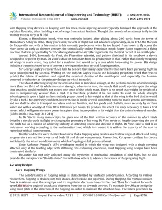 International Research Journal of Engineering and Technology (IRJET) e-ISSN: 2395-0056
Volume: 06 Issue: 03 | Mar 2019 www.irjet.net p-ISSN: 2395-0072
© 2019, IRJET | Impact Factor value: 7.211 | ISO 9001:2008 Certified Journal | Page 4370
with flapping wing devices. In keeping with his titles, these aspiring aviators typically followed the approach of the
mythical Daedalus, often building a set of wings from actual feathers. Thought the records of an attempt to fly in this
manner exist as early as A.D60.
Eilmer, a Benedictine monk, who was seriously injured after gliding about 200 yards from the tower of
Malmesbury Abbey in 1060. Many years later, the arts of flight had not advanced appreciably, as, in 1742, the Marquis
de Bacqueville met with a fate similar to his monastic predecessor when he too leaped from tower to fly across the
river scene. As early as thirteen century, the scientifically incline Franciscan monk Roger Bacon suggested a flying
machine that waspropelled by“artificial wings to beat the air“offering what islikethe firstrecord of an ornithopter.
Around 1486, Leonardo da Vinci, the Florentine scientist, and painter sketched in his notebook a device
designed to be power by man. Da Vinci’s ideas set him apart from his predecessor in that, rather than simply strapping
set wings to man’s arms, they called for a machine that would carry a man while harnessing his power. His design
includes a transmission of sorts to convert a rowing motion into vertical flapping motion.
Sir George Cayley’s research led him to believe that many experiments that have been pursuing flight in
ways unsupported by science. Writing on the subject Cayley issued the following prophetic word that was to
predict the future of aviation and signal the eventual demise of the ornithopter and especially the human-
powered ornithopter as the primary design on which tomodel:
The idea of attaching wings to the arms of a man is ridiculous enough, as the pectoralmuscles of a bird occupy
more than two third of its whole muscular strength, whereas in man, the muscle that could operate upon the wings
thus attached, would probably not exceed one-tenth of the whole mass. There is no proof that weight for weight of a
man is comparatively weaker than a bird, it is therefore probable if he can make to exert his whole strength
advantageously upon a light surface similarly proportioned to his weight as that of the wing to the bird that he would
fly like a bird. I feel perfectly confident, however, that is noble art will soon bring home to man’s general convenience,
and we shall be able to transport ourselves and our families, and his goods and chattels, more securely by air than
water and with a velocity of from 20 to 100 miles per hours. To produce this effect it is only necessary to have a first
mover, which will generate more power in a given time, in proportion to its weight than the animal system of muscles.
(Gibbs-Smith, 1962, page 213-214)
In Da Vinci’s many manuscripts, he gives one of the first written accounts of the manner in which birds
describe a circular path in flight by changing the geometry of his wing. Da Vinci wrote at length concerning the use of
the birds tail as a means of achieving stability as arresting speed and descent in flight. Da Vinci said ‘a bird is an
instrument working according to the mathematical law, which instrument it is within the capacity of the man to
reproduce with all itsmovement.
Knoller and Bentzwere the first to observe that aflapping wing creates an effective angle of attack and doing
so generate a normal force vector of both lift and thrust components. Researcher, Katzymer confirm his theory
and identify the actual condition under which a flapping airfoil generatethrust.
Since Alphonse Penaud’s 1874 ornithopter model in which the wing was designed with a single covering
attached only at the leading edge, with stiffening ribs extending chordwise, most flapping wing designs have been
constructed similarly.
DeLaurier has not only unlocked many old mysteries of mechanical emulation of bird flight, but he also
provides the metaphorical “Rosetta stone” that will allow others to advance the science of flapping wing flight.
2.2 Wing Designs
2.2.1 Flapping Wings
The aerodynamics of flapping wings is characterized by unsteady aerodynamics. According to various
researchers, flapping is divided into two stokes, downstroke and upstroke. During flapping, the vertical induced
flow is maximum near the wing tips and its magnitude decreases towards the root. Thus for constant forwards
speed, the relative angle of attack also decreases from the tip towards the root. To maintain low AOA at the tip the
wing must pitch in the direction of the flapping, in order to maintain the attached flow. The forces generated by
 
