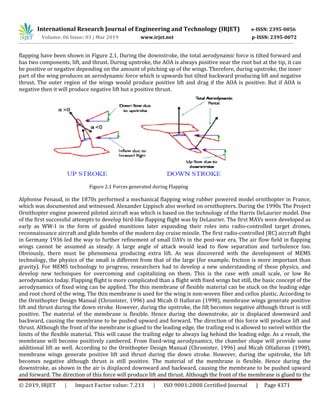 International Research Journal of Engineering and Technology (IRJET) e-ISSN: 2395-0056
Volume: 06 Issue: 03 | Mar 2019 www.irjet.net p-ISSN: 2395-0072
© 2019, IRJET | Impact Factor value: 7.211 | ISO 9001:2008 Certified Journal | Page 4371
flapping have been shown in Figure 2.1. During the downstroke, the total aerodynamic force is tilted forward and
has two components, lift, and thrust. During upstroke, the AOA is always positive near the root but at the tip, it can
be positive or negative depending on the amount of pitching up of the wings. Therefore, during upstroke, the inner
part of the wing produces an aerodynamic force which is upwards but tilted backward producing lift and negative
thrust. The outer region of the wings would produce positive lift and drag if the AOA is positive. But if AOA is
negative then it will produce negative lift but a positive thrust.
Figure 2.1 Forces generated during Flapping
Alphonse Penaud, in the 1870s performed a mechanical flapping wing rubber powered model ornithopter in France,
which was documented and witnessed. Alexander Lippisch also worked on ornithopters. During the 1990s The Project
Ornithopter engine powered piloted aircraft was which is based on the technology of the Harris DeLaurier model. One
of the first successful attempts to develop bird-like flapping flight was by DeLaurier. The first MAVs were developed as
early as WW-I in the form of guided munitions later expanding their roles into radio-controlled target drones,
reconnaissance aircraft and glide bombs of the modern day cruise missile. The first radio-controlled (RC) aircraft flight
in Germany 1936 led the way to further refinement of small UAVs in the post-war era. The air flow field in flapping
wings cannot be assumed as steady. A large angle of attack would lead to flow separation and turbulence too.
Obviously, there must be phenomena producing extra lift. As was discovered with the development of MEMS
technology, the physics of the small is different from that of the large (for example, friction is more important than
gravity). For MEMS technology to progress, researchers had to develop a new understanding of these physics, and
develop new techniques for overcoming and capitalizing on them. This is the case with small scale, or low Re
aerodynamics today. Flapping flight is more complicated than a flight with fixed wings but still, the basic concept of the
aerodynamics of fixed wing can be applied. The thin membrane of flexible material can be stuck on the leading edge
and root chord of the wing. The thin membrane is used for the wing is non-woven fiber and cellos plastic. According to
the Ornithopter Design Manual (Chronister, 1996) and Micah O Halloran (1998), membrane wings generate positive
lift and thrust during the down stroke. However, during the upstroke, the lift becomes negative although thrust is still
positive. The material of the membrane is flexible. Hence during the downstroke, air is displaced downward and
backward, causing the membrane to be pushed upward and forward. The direction of this force will produce lift and
thrust. Although the front of the membrane is glued to the leading edge, the trailing end is allowed to swivel within the
limits of the flexible material. This will cause the trailing edge to always lag behind the leading edge. As a result, the
membrane will become positively cambered. From fixed-wing aerodynamics, the chamber shape will provide some
additional lift as well. According to the Ornithopter Design Manual (Chronister, 1996) and Micah OHalloran (1998),
membrane wings generate positive lift and thrust during the down stroke. However, during the upstroke, the lift
becomes negative although thrust is still positive. The material of the membrane is flexible. Hence during the
downstroke, as shown in the air is displaced downward and backward, causing the membrane to be pushed upward
and forward. The direction of this force will produce lift and thrust. Although the front of the membrane is glued to the
 