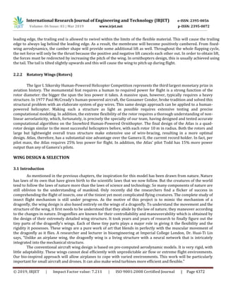International Research Journal of Engineering and Technology (IRJET) e-ISSN: 2395-0056
Volume: 06 Issue: 03 | Mar 2019 www.irjet.net p-ISSN: 2395-0072
© 2019, IRJET | Impact Factor value: 7.211 | ISO 9001:2008 Certified Journal | Page 4372
leading edge, the trailing end is allowed to swivel within the limits of the flexible material. This will cause the trailing
edge to always lag behind the leading edge. As a result, the membrane will become positively cambered. From fixed-
wing aerodynamics, the camber shape will provide some additional lift as well. Throughout the whole flapping cycle,
the net force will only be the thrust because the positive and negative lift cancels each other out. In order to obtain lift,
the forces must be redirected by increasing the pitch of the wing. In ornithopters design, this is usually achieved using
the tail. The tail is tilted slightly upwards and this will cause the wing to pitch up during flight.
2.2.2 Rotatory Wings (Rotors)
The Igor I. Sikorsky Human-Powered Helicopter Competition represents the third largest monetary prize in
aviation history. The monumental feat requires a human to required power for flight is a strong function of the
rotor diameter: the bigger the span the less power it takes. A massive span, however, typically requires a heavy
structure. In 1977 Paul McCready’s human-powered aircraft, the Gossamer Condor, broke tradition and solved this
structural problem with an elaborate system of guy wires. This same design approach can be applied to a human-
powered helicopter. Making such a structure as light as possible requires extensive testing and precise
computational modeling. In addition, the extreme flexibility of the rotor requires a thorough understanding of non-
linear aeroelasticity, which, fortunately, is precisely the specialty of our team, having designed and tested accurate
computational algorithms on the Snowbird Human-Powered Ornithopter. The final design of the Atlas is a quad-
rotor design similar to the most successful helicopters before, with each rotor 10 m in radius. Both the rotors and
large but lightweight overall truss structure make extensive use of wire-bracing, resulting in a more optimal
design. Atlas, therefore, has a substantial size advantage over the Gamera II, the current record holder. In fact, per
pilot mass, the Atlas requires 25% less power for flight. In addition, the Atlas’ pilot Todd has 15% more power
output than any of Gamera’s pilots.
WING DESIGN & SELECTION
3.1 Introduction
As mentioned in the previous chapters, the inspiration for this model has been drawn from nature. Nature
has laws of its own that have given birth to the scientific laws that we now follow. But the creatures of the world
tend to follow the laws of nature more than the laws of science and technology. So many components of nature are
still oblivion to the understanding of mankind. Only recently did the researchers find a flicker of success in
comprehending the flight of insects, one of the tiniest yet most complicated flying creatures. The complete study of
insect flight mechanism is still under progress. As the motive of this project is to mimic the mechanism of a
dragonfly, the wing design is also based entirely on the wings of a dragonfly. To understand the movement and the
structure of the wing, it first needs to be understood that they abide by the law of nature; they maneuver according
to the changes in nature. Dragonflies are known for their controllability and maneuverability which is obtained by
the design of their extremely detailed wing structure. It took years and years of research to finally figure out the
tiny parts of the dragonfly’s wings. Each of these tiny parts plays a major role in giving it the flexibility and the
rigidity it possesses. These wings are a pure work of art that blends in perfectly with the muscular movement of
the dragonfly as it flies. A researcher and lecturer in bioengineering at Imperial College London, Dr. Huai-Ti Lin
says, “Unlike an airplane wing, the dragonfly wing is a living structure with a neural network that is intricately
integrated into the mechanical structure.
The conventional aircraft wing design is based on pre-computed aerodynamic models. It is very rigid, with
little adaptability. These wings cannot deal efficiently with unpredictable air flow or extreme flight environments.
Our bio-inspired approach will allow airplanes to cope with varied environments. This work will be particularly
important for small aircraft and drones. It can also make wind turbines more efficient and flexible.”
 