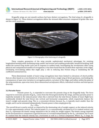 International Research Journal of Engineering and Technology (IRJET) e-ISSN: 2395-0056
Volume: 06 Issue: 03 | Mar 2019 www.irjet.net p-ISSN: 2395-0072
© 2019, IRJET | Impact Factor value: 7.211 | ISO 9001:2008 Certified Journal | Page 4373
Dragonfly wings are not smooth surfaces but have distinct corrugations. The hind wing of a dragonfly is
shown in Figure 3.1. These distinct corrugations define the stressed s0kin structure composed of girder-like veins
and thin cuticle membrane.
Figure 3.1 Photography of the hind wing of a dragonfly
These complex geometries of the wing provide sophisticated mechanical advantages for resisting
longitudinal bending while facilitating wing camber and torsion and enabling predictable, beneficial buckling, both
within the normal wing stroke cycle and in response to sudden loads. Investigating the aerodynamic effect using
physical and computational models of corrugations, it has been found that the incident flow separates at the ridges,
enveloping recirculating eddies that might play a role in reducing skin friction drag or modulating the lift
coefficient summarized in).
Three-dimensional models of insect wing corrugations have been limited to extrusions of chord profiles
that are often based on a very limited set of measurements from a single wing of dried specimens, overlooking the
consequences of span-wise variation in corrugation pattern, curvature of the ridges and valleys within the plane of
the wing membrane, span-wise twist, three-dimensional aerodynamic effects, individual variation and interspecies
diversity.
3.2 Parasite Force
Parasite power Ppar is expended to overcome the parasite drag on the dragonfly body. The force
required to overcome parasite drag Dpar comes from the thrust generated by the wings, and thus parasite power is
implicitly included in the induced power when this is derived from the total thrust. Studies of insect flight have
traditionally divided the total thrust into vertical and horizontal components, which respectively balance the
insect’s weight and parasite drag. This is a convenient division because Dpar is typically much smaller than the
weight, and it can be estimated independently. Parasite power is then simply given by:
PPar = VDpar
The overall thrust is nearly vertical, as required by the dominating role of weight support, so the induced velocity
V is also approximately vertical. The induced power Pind is conventionally calculated as if it is indeed vertical, and
thus Pind represents the kinetic energy imparted to the air solely for weight support. The kinetic energy imparted
by the horizontal force component is ignored because it is treated independently by the Dpar calculation, but it must
be realized that the induced velocity has a horizontal as well as a vertical component. Where Dpar is large, for
 