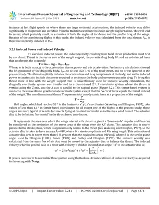 International Research Journal of Engineering and Technology (IRJET) e-ISSN: 2395-0056
Volume: 06 Issue: 03 | Mar 2019 www.irjet.net p-ISSN: 2395-0072
© 2019, IRJET | Impact Factor value: 7.211 | ISO 9001:2008 Certified Journal | Page 4374
instance at fast flight speeds or where there are large horizontal accelerations, the induced velocity may differ
significantly in magnitude and direction from the traditional estimate based on weight support alone. This will lead
to errors, albeit probably small, in estimates of both the angles of incidence and the profile drag of the wings.
Because of the accelerating flights in this study, the induced velocity was calculated from the total thrust; Ppar is
therefore implicitly included in Pind.
3.2.1 Induced Power and Induced Velocity
To calculate induced power, the induced velocity resulting from total thrust production must first
be calculated. Thrust is the vector sum of the weight support, the parasite drag, body lift and an unbalanced force
that accelerates the dragonfly:
T = ma − mg − Dpar −Lpar
Where; m is body mass, g is the acceleration due to gravity and a is acceleration. Preliminary calculations showed
the lift generated by the dragonfly body, Lpar, to be less than 1 % of the total thrust, and so it was ignored in the
present study. This thrust implicitly includes the acceleration and drag components of the body, and so the induced
power estimates also include the power required to accelerate the body and overcome parasite drag. To bring this
thrust more in line with the weight support that is conventionally used for induced velocity calculations, the
dragonfly coordinate system was transformed to a thrust-based X,Y, Z coordinate system where the thrust is
vertical along the Z-axis, and the X axis is parallel to the sagittal plane (Figure 3.2). This thrust-based system is
similar to the conventional gravitational coordinate system except that the ‘vertical’ force equals the thrust instead
of the weight. The non-dimensional thrust Tˆ expresses total aerodynamic force as a proportion of the weight:
̂
Roll angles, which had reached 58 ° in the horizontal x′, y′, z′ coordinates (Wakeling and Ellington, 1997), take
values of less than 12 ° in thrust-based coordinates for all except one of the flights in the present study; these
angles are more typical of results for insects flying at constant horizontal velocities in a wind tunnel. The actuator
disc is, by definition, ‘horizontal’ in the thrust based coordinates.
It represents the area over which the wings interact with the air to give it a ‘downwards’ impulse and thus can
be considered as the projection of the swept area of the wings onto the X,Y plane. This actuator disc is nearly
parallel to the stroke plane, which is approximately normal to the thrust (see Wakeling and Ellington, 1997), so the
actuator disc is taken to have an area A0=ΦR2, where Φ is stroke amplitude and R is wing length. This estimation of
actuator disc area is never more than 6 % greater than the equivalent areas ΦR2cosβ, where β is the stroke plane
angle, used by Ellington (1984), Ennos (1989) and Dudley and Ellington (1990). The induced velocity was
calculated from the mass flux of air that must be moved by the actuator disc to balance the thrust. The induced
velocity w for the general case of a rotor with velocity V which is inclined at an angle − α′ to the actuator disc is:
[ ]
It proves convenient to normalize this equation using the Rankine–Froude estimate of induced velocity w0 required
for hovering with T=mg:
 