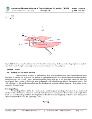 International Research Journal of Engineering and Technology (IRJET) e-ISSN: 2395-0056
Volume: 06 Issue: 03 | Mar 2019 www.irjet.net p-ISSN: 2395-0072
© 2019, IRJET | Impact Factor value: 7.211 | ISO 9001:2008 Certified Journal | Page 4375
√
Figure 3.2 In the thrust-based coordinate system, the thrust T is ‘vertical’ along the Z-axis, and the dragonfly faces along the X-
axis. The forward velocity V is inclined by – α’ to the horizontal actuator disc in the X, Y plane.
3.3 Design Criteria
3.3.1 Bending and Torsional Stiffness
The corrugated structure of the dragonfly wing spars possesses great resistance to bending but is
compliant in torsion and twisting of the leading or trailing edge results in torsion and relative movement of the
remaining spars. As a result camber will automatically change and sets in the wing as it twists. In flight, the
aerodynamic forces produced during the wing strokes will result in bending and twisting changing the camber that
will help improve the aerodynamic efficiency. The bending and torsional stiffness values are determined for the
dragonfly 3D model wing.
Bending stiffness
The bending stiffness ‘𝐾𝑏’ is the resistance of a member against bending deformation. It is a function of
elastic modulus ‘E’, the area moment of inertia ‘I’ of the beam cross-section about the axis of interest, length of the
beam and beam boundary condition. Bending stiffness of a structure can analytically be derived from the equation
of structure deflection when it is applied by a force.
 