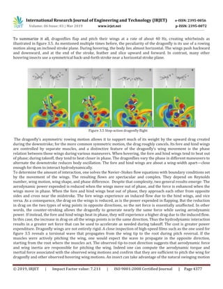 International Research Journal of Engineering and Technology (IRJET) e-ISSN: 2395-0056
Volume: 06 Issue: 03 | Mar 2019 www.irjet.net p-ISSN: 2395-0072
© 2019, IRJET | Impact Factor value: 7.211 | ISO 9001:2008 Certified Journal | Page 4377
To summarize it all, dragonflies flap and pitch their wings at a rate of about 40 Hz, creating whirlwinds as
illustrated in figure 3.5. As mentioned multiple times before, the peculiarity of the dragonfly is its use of a rowing
motion along an inclined stroke plane. During hovering, the body lies almost horizontal. The wings push backward
and downward, and at the end of the stroke, feather and slice upward and forward. In contrast, many other
hovering insects use a symmetrical back-and-forth stroke near a horizontal stroke plane.
Figure 3.5 Stop-action dragonfly flight
The dragonfly’s asymmetric rowing motion allows it to support much of its weight by the upward drag created
during the downstroke; for the more common symmetric motion, the drag roughly cancels. Its fore and hind wings
are controlled by separate muscles, and a distinctive feature of the dragonfly’s wing movement is the phase
relation between those wings during various maneuvers. When hovering, the fore and hind wings tend to beat out
of phase; during takeoff, they tend to beat closer in phase. The dragonflies vary the phase in different maneuvers to
alternate the downstroke reduces body oscillation. The fore and hind wings are about a wing-width apart—close
enough for them to interact hydrodynamically.
To determine the amount of interaction, one solves the Navier–Stokes flow equations with boundary conditions set
by the movement of the wings. The resulting flows are spectacular and complex. They depend on Reynolds
number, wing motion, wing shape, and phase difference. Despite that complexity, two general results emerge: The
aerodynamic power expended is reduced when the wings move out of phase, and the force is enhanced when the
wings move in phase. When the fore and hind wings beat out of phase, they approach each other from opposite
sides and cross near the midstroke. The fore wings experience an induced flow due to the hind wings, and vice
versa. As a consequence, the drag on the wings is reduced, as is the power expended in flapping. But the reduction
in drag on the two types of wing points in opposite directions, so the net force is essentially unaffected. In other
words, the counter-stroking allows the dragonfly to generate nearly the same force while saving aerodynamic
power. If instead, the fore and hind wings beat in phase, they will experience a higher drag due to the induced flow.
In this case, the increase in drag on all the wings points is in the same direction. Thus the hydrodynamic interaction
results in a greater net force that can be used to accelerate as needed during takeoff. The cost is greater power
expenditure. Dragonfly wings are not entirely rigid. A close inspection of high-speed films such as the one used for
figure 3.5 reveals a torsional wave that propagates from the wing tip to the root during pitch reversal. If the
muscles were actively pitching the wing, one would expect the wave to propagate in the opposite direction,
starting from the root where the muscles act. The observed tip-to-root direction suggests that aerodynamic force
and wing inertia are responsible for pitching the wing. Indeed one can compute the aerodynamic torque and
inertial force associated with the observed wing motions and confirm that they are sufficient to pitch the wing for
dragonfly and other observed hovering wing motions. An insect can take advantage of the natural swinging motion
 