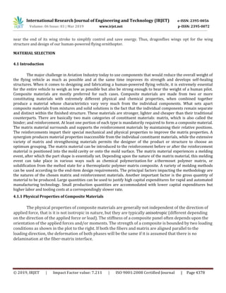 International Research Journal of Engineering and Technology (IRJET) e-ISSN: 2395-0056
Volume: 06 Issue: 03 | Mar 2019 www.irjet.net p-ISSN: 2395-0072
© 2019, IRJET | Impact Factor value: 7.211 | ISO 9001:2008 Certified Journal | Page 4378
near the end of its wing stroke to simplify control and save energy. Thus, dragonflies wings opt for the wing
structure and design of our human-powered flying ornithopter.
MATERIAL SELECTION
4.1 Introduction
The major challenge in Aviation Industry today to use components that would reduce the overall weight of
the flying vehicle as much as possible and at the same time improves its strength and develops self-healing
structures. When it comes to designing and fabricating a human-powered flying vehicle, it is extremely essential
for the entire vehicle to weigh as low as possible but also be strong enough to bear the weight of a human pilot.
Composite materials are mostly preferred for such cases. Composite materials are made from two or more
constituting materials with extremely different physical and chemical properties, when combined together
produce a material whose characteristics vary very much from the individual components. What sets apart
composite materials from mixtures and solid solutions is the fact that the individual components remain separate
and distinct within the finished structure. These materials are stronger, lighter and cheaper than their traditional
counterparts. There are basically two main categories of constituent materials: matrix, which is also called the
binder; and reinforcement. At least one portion of each type is mandatorily required to form a composite material.
The matrix material surrounds and supports the reinforcement materials by maintaining their relative positions.
The reinforcements impart their special mechanical and physical properties to improve the matrix properties. A
synergism produces material properties inaccessible from the individual constituent materials, while the extensive
variety of matrix and strengthening materials permits the designer of the product or structure to choose an
optimum grouping. The matrix material can be introduced to the reinforcement before or after the reinforcement
material is positioned into the mold cavity or onto the mold surface. The matrix material experiences a melding
event, after which the part shape is essentially set. Depending upon the nature of the matrix material, this melding
event can take place in various ways such as chemical polymerization for a thermoset polymer matrix, or
solidification from the melted state for a thermoplastic polymer matrix composite. A variety of molding methods
can be used according to the end-item design requirements. The principal factors impacting the methodology are
the natures of the chosen matrix and reinforcement materials. Another important factor is the gross quantity of
material to be produced. Large quantities can be used to justify high capital expenditures for rapid and automated
manufacturing technology. Small production quantities are accommodated with lower capital expenditures but
higher labor and tooling costs at a correspondingly slower rate.
4.1.1 Physical Properties of Composite Materials
The physical properties of composite materials are generally not independent of the direction of
applied force, that is it is not isotropic in nature, but they are typically anisotropic (different depending
on the direction of the applied force or load). The stiffness of a composite panel often depends upon the
orientation of the applied forces and/or moments. The strength of a composite is bounded by two loading
conditions as shown in the plot to the right. If both the fibers and matrix are aligned parallel to the
loading direction, the deformation of both phases will be the same if it is assumed that there is no
delamination at the fiber-matrix interface.
 