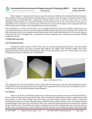International Research Journal of Engineering and Technology (IRJET) e-ISSN: 2395-0056
Volume: 06 Issue: 03 | Mar 2019 www.irjet.net p-ISSN: 2395-0072
© 2019, IRJET | Impact Factor value: 7.211 | ISO 9001:2008 Certified Journal | Page 4381
Shock, impact, or repeated cyclic stresses cause the laminate to detach at the interface between two layers,
this condition is known as delamination. Individual fibers can separate from the matrix. Composites tend to fail on
the microscopic or macroscopic scale. Compression failures tend to occur at both the macro scale or at each
individual reinforcing fiber in compression buckling. Tension failures can be net section failures of the part or
degradation of the composite at a microscopic scale where one or more of the layers in the composite fail in the
tension of the matrix or failure of the bond between the matrix and fibers.
Some composites are brittle and have little reserve strength beyond the initial onset of failure while others may
have large deformations and have reserve energy absorbing capacity past the onset of damage. The variations in
fibers and matrices that are available and the mixtures that can be made with blends leave a very broad range of
properties that can be designed into a composite structure. Composites have relatively poor bearing strength
compared to metals.
4.2 Materials to be used
4.2.1 Polystyrene Foam
Polystyrene foams contains 95-98% of air. They are extremely good thermal insulators. They also exhibit
good damping properties and tend to provide high stiffness and rigidity with minimum weight. Thus these
polystyrene foams will be used for the formation of the ribs and rims of the wings of our vehicle. Figure 4.6 shows
the polystyrene foams of different sizes and thickness.
Figure 4.6 Polystyrene Foam
The wings have to be extremely flexible in order to flap in the required manner. The only stiff and rigid parts of the
wings will be its rims and ribs but the overall weight of the wings need to be relatively low, thus polystyrene foam
would prove to be an excellent manufacturing component.
4.2.2 Kelvar
Kevlar is by far the most known and the most commonly used composite material in the field of Aviation.
Kevlar is heat resistant and strong synthetic fiber. It has tremendously high tensile-strength to weight ratio and by
this measure, it is five times stronger than steel. Figure 4.7 show images of Kevlar sheets. Once it is spun, the
resulting Kevlar fiber has a tensile strength of about 3,620 MPa and a relative density of 1.44. The polymer obtains
its high strength to the many inter-chain bonds. These inter-molecular hydrogen bonds form between the carbonyl
groups and NH centers. The additional strength is resultant from aromatic stacking interactions between adjacent
strands. These interactions have a better influence on Kevlar than the van der Waals interactions and chain length
 