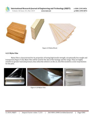 International Research Journal of Engineering and Technology (IRJET) e-ISSN: 2395-0056
Volume: 06 Issue: 03 | Mar 2019 www.irjet.net p-ISSN: 2395-0072
© 2019, IRJET | Impact Factor value: 7.211 | ISO 9001:2008 Certified Journal | Page 4383
Figure 4.9 Balsa Wood
4.2.5 Mylar Film
Mylar Film is characterized for its properties of having high tensile strength, exceptionally low weight and
transparent (Figure 4.10). Mylar film will be used for the skin of the fuselage and the wings. They are highly
resistive to greater load and pressure, thus when the vehicle is in the air, this film would be a cover of protection
for the pilot.
Figure 4.10 Mylar Film
Figure 4.10 Mylar Film
 