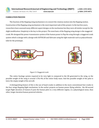 International Research Journal of Engineering and Technology (IRJET) e-ISSN: 2395-0056
Volume: 06 Issue: 03 | Mar 2019 www.irjet.net p-ISSN: 2395-0072
© 2019, IRJET | Impact Factor value: 7.211 | ISO 9001:2008 Certified Journal | Page 4384
FABRICATION PROCESS
The function of the flapping wing mechanism is to convert the rotatory motion into the flapping motion.
Construction of the flapping wing mechanism is the most important task of this project. In the last few years,
researchers have assessed many different aspect designs on the mechanism but they were all similar except for the
slight modification. Simplicity is the key to this project. The most basic of the flapping wing design is the staggered
crank. We designed the power transmission system of the human power to flap the wing through a staggered crank
system which is design with a design with AUTOCAD and fabricate using the light materials such as polycarbonate
tube for the prototype.
Figure 5.1 Staggered crank
The entire fuselage system required to be very light in compared to the lift generated to the wing, so the
possible weight of the wing is around 1.5%-4% of the entire body mass. And the possible weight of the pilot is
twice the empty weight of the aircraft.
A distinguishing feature of this is the use of hand cranks in addition to the more conventional foot cranks in
the four wings flapping flight mechanism. In the earlier projects on human power flying vehicles, the 60-second
target flight duration of Gamera II puts the human pilot in a very different regime, in a physiological sense, than
other, longer duration human powered vehicles.
 