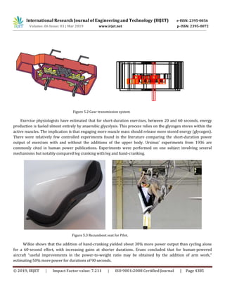 International Research Journal of Engineering and Technology (IRJET) e-ISSN: 2395-0056
Volume: 06 Issue: 03 | Mar 2019 www.irjet.net p-ISSN: 2395-0072
© 2019, IRJET | Impact Factor value: 7.211 | ISO 9001:2008 Certified Journal | Page 4385
Figure 5.2 Gear transmission system
Exercise physiologists have estimated that for short-duration exercises, between 20 and 60 seconds, energy
production is fueled almost entirely by anaerobic glycolysis. This process relies on the glycogen stores within the
active muscles. The implication is that engaging more muscle mass should release more stored energy (glycogen).
There were relatively few controlled experiments found in the literature comparing the short-duration power
output of exercises with and without the additions of the upper body. Ursinus’ experiments from 1936 are
commonly cited in human power publications. Experiments were performed on one subject involving several
mechanisms but notably compared leg cranking with leg and hand-cranking.
Figure 5.3 Recumbent seat for Pilot.
Wilkie shows that the addition of hand-cranking yielded about 30% more power output than cycling alone
for a 60-second effort, with increasing gains at shorter durations. Evans concluded that for human-powered
aircraft “useful improvements in the power-to-weight ratio may be obtained by the addition of arm work,”
estimating 50% more power for durations of 90 seconds.
 