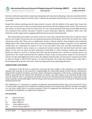 International Research Journal of Engineering and Technology (IRJET) e-ISSN: 2395-0056
Volume: 06 Issue: 03 | Mar 2019 www.irjet.net p-ISSN: 2395-0072
© 2019, IRJET | Impact Factor value: 7.211 | ISO 9001:2008 Certified Journal | Page 4386
Harrison conducted experiments comparing rowing (legs and arms) and cycling (legs only), also concluded that for
the maximum power output of activities under 5 minutes the participant should make use of as much muscle mass
as possible.
Despite this evidence pointing towards improvements in power with the addition of the upper body, it gave the
team some concern that no other successful human-powered aircraft had employed hand cranks. The reasons for
this absence on fixed-wing aircraft was fairly clear. For one, human-powered fixed-wing aircraft flight durations
were measured from minutes (Gossamer Condor) to hours (Gossamer Albatross, Daedalus). These were well
within the aerobic regime where engaging additional muscle mass has limited benefits.
More importantly, these pilots were pilots in the true sense; they required their hands-free to operate control
levers in the cockpit. The previous two successful human-powered helicopters, the Da-Vinci III and the Yuri I, both
utilized leg cranks only. There were no publications found to indicate whether those designers had considered
adding hand cranks. Initial studies were done on hand cranking during the design of Gamera I, but an expanded
testing effort was undertaken for Gamera II. Two of the test pilots, Colin Gore and Kyle Gluesenkamp, were
systematically tested for power output on a commercial exercise machine that had both hand and foot cranks
(Figure 2). For each test point, the pilot maintained a fixed RPM at a fixed resistance setting until exhaustion.
Results are shown in a power vs. duration plot. Note that the horizontal axis is duration at constant power, not
elapsed time. The results confirmed that the addition of hand cranks increases power output for the duration of
interest. For the target flight time of 60 seconds, the addition of hand cranks can boost power output by about 20%
to about 8.1 W/kg, or 500 W (0.67 hp) for a 61 kg (135 lb) pilot. The trends also indicate hand cranks offer a
decreasing benefit as duration increases, which was expected from the physiology literature.
AERODYNAMIC LOAD MODEL
Calculation of the lift force is required to overcome the body weight. In this calculation, we neglected the
loading of the wing due to the drag forces. Flapping flight lift is generated mainly by three distinct mechanisms:
Delayed stall, rotational circulation, and wake capture. During the swing phases of the stroke, a leading edge vortex
(LEX) is generated by the delayed stall. Rotational circulation and wake capture occur primarily during stroke
reversal, while the LEV is a prominent mid-stroke. Because the total lift generated during the swing phase of the
wing is typically considerably higher than the lift generated during stroke reversal, we focused on lift generated by
delayed stall; the LEV.
The ‘added mass’ or ‘virtual mass’ is another aerodynamic load component which value varies from the 0.3 up to
1.2 times of the wing mass but it is difficult to model precisely and it is smaller than lift force, therefore we neglect
it in our force model. Since an accurate estimate of both its magnitude and distribution over the wing is still
unavailable for dragonflies, we neglected the drag forces.
List of symbols
AR Aspect ratio (l/c)
C Chord length (m)
CD Drag coefficient
CD, crit Drag coefficient at crit
CD,p Pressure drag coefficient
 