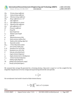 International Research Journal of Engineering and Technology (IRJET) e-ISSN: 2395-0056
Volume: 06 Issue: 03 | Mar 2019 www.irjet.net p-ISSN: 2395-0072
© 2019, IRJET | Impact Factor value: 7.211 | ISO 9001:2008 Certified Journal | Page 4387
CD,f Friction drag coefficient
CD, I Induced drag coefficient
CD,min Minimum drag coefficient
CD,0 Drag coefficient at 0 °
CL Lift coefficient
CL, crit Lift coefficient at critical
CL, max Maximum lift coefficient
CL,0 Lift coefficient =0 °
CP Pressure coefficient
D Drag (N)
l Span length (m)
lrel Relative span length
L Lift (N)
p0 Measured pressure (Pa)
p Static pressure of flow (Pa)
r Radius of the leading edge (m)
Re Reynolds number
Recrit Critical Reynolds number
S Area of the profile (m2)
Sc, D Standard error of CD (%)
Sc, L Standard error of CL (%)
U Velocity of the fluid (m/s)
Angle of attack (degrees)
0 Angle of attack (at CL=0) (degrees)
crit Critical of attack (degrees)
Gliding angle (degrees)
R gliding ratio (maximum range)
density of the fluid (kgm3)
We assumed that average lift generated by a forewing during a flap-cycle is equal to ¼ of the weight W of the
dragonfly wing (because of its four wings) and equal during downstroke and upstroke:
Our aerodynamic load model is based on blade element theory:
̅ ∭ ( ̇( ) ) ( )
Here,
 