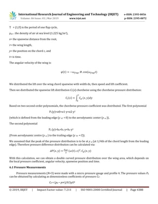 International Research Journal of Engineering and Technology (IRJET) e-ISSN: 2395-0056
Volume: 06 Issue: 03 | Mar 2019 www.irjet.net p-ISSN: 2395-0072
© 2019, IRJET | Impact Factor value: 7.211 | ISO 9001:2008 Certified Journal | Page 4388
T = (1/f) is the period of one flap cycle,
ρair = the density of air at sea level (1.225 kg/m3),
x= the spanwise distance from the root,
r= the wing length,
y= the position on the chord c, and
t= is time.
The angular velocity of the wing is:
̇( ) ( )
We distributed the lift over the wing chord spanwise with width dx, then speed and lift coefficient.
Then we distributed the spanwise lift distribution Cl (x) chordwise using the chordwise pressure distribution:
( ) ∫ ( )
Based on two second-order polynomials, the chordwise pressure coefficient was distributed. The first polynomial
P1(y)=α0+α1⋅y+α2⋅y2
{which is defined from the leading edge (y LE  = 0) to the aerodynamic center (y ac )},
The second polynomial
P2 (y)=b0+b1⋅y+b2⋅y2
{From aerodynamic centre (y ac ) to the trailing edge (y TE  = C)}.
We assumed that the peak of the pressure distribution is to be at y ac (at 1/4th of the chord length from the leading
edge). Therefore pressure difference distribution can be calculated via:
( ) ( ( ) ) ( )
With this calculation, we can obtain a double curved pressure distribution over the wing area, which depends on
the local pressure coefficient, angular velocity, spanwise position and time.
6.1 Pressure Measurements
Pressure measurements (N=3) were made with a micro pressure gauge and profile 4. The pressure values P0
can be obtained by calculating as dimensionless coefficients of pressure CP:
CP = (p0 − p∞)/0.5ρU2
 