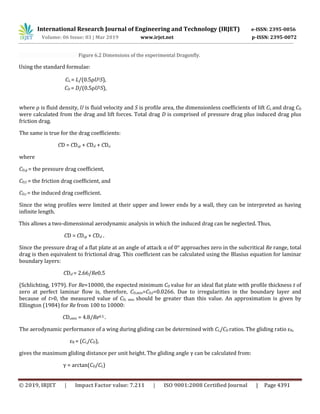 International Research Journal of Engineering and Technology (IRJET) e-ISSN: 2395-0056
Volume: 06 Issue: 03 | Mar 2019 www.irjet.net p-ISSN: 2395-0072
© 2019, IRJET | Impact Factor value: 7.211 | ISO 9001:2008 Certified Journal | Page 4391
Figure 6.2 Dimensions of the experimental Dragonfly.
Using the standard formulae:
CL = L/(0.5ρU2S),
CD = D/(0.5ρU2S),
where ρ is fluid density, U is fluid velocity and S is profile area, the dimensionless coefficients of lift CL and drag CD
were calculated from the drag and lift forces. Total drag D is comprised of pressure drag plus induced drag plus
friction drag.
The same is true for the drag coefficients:
CD = CD,p + CD,f + CD,i
where
CD,p = the pressure drag coefficient,
CD,f = the friction drag coefficient, and
CD,i = the induced drag coefficient.
Since the wing profiles were limited at their upper and lower ends by a wall, they can be interpreted as having
infinite length.
This allows a two-dimensional aerodynamic analysis in which the induced drag can be neglected. Thus,
CD = CD,p + CD,f .
Since the pressure drag of a flat plate at an angle of attack α of 0° approaches zero in the subcritical Re range, total
drag is then equivalent to frictional drag. This coefficient can be calculated using the Blasius equation for laminar
boundary layers:
CD,f = 2.66/Re0.5
(Schlichting, 1979). For Re=10000, the expected minimum CD value for an ideal flat plate with profile thickness t of
zero at perfect laminar flow is, therefore, CD,min=CD,f=0.0266. Due to irregularities in the boundary layer and
because of t>0, the measured value of CD, min should be greater than this value. An approximation is given by
Ellington (1984) for Re from 100 to 10000:
CD,min = 4.8/Re0.5 .
The aerodynamic performance of a wing during gliding can be determined with CL/CD ratios. The gliding ratio εR,
εR = (CL/CD),
gives the maximum gliding distance per unit height. The gliding angle γ can be calculated from:
γ = arctan(CD/CL)
 