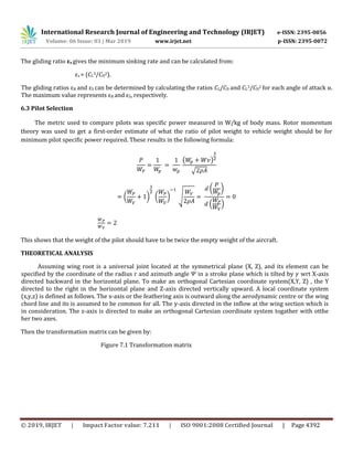 International Research Journal of Engineering and Technology (IRJET) e-ISSN: 2395-0056
Volume: 06 Issue: 03 | Mar 2019 www.irjet.net p-ISSN: 2395-0072
© 2019, IRJET | Impact Factor value: 7.211 | ISO 9001:2008 Certified Journal | Page 4392
The gliding ratio εs gives the minimum sinking rate and can be calculated from:
εs = (CL
3/CD
2).
The gliding ratios εR and εS can be determined by calculating the ratios CL/CD and CL
3/CD
2 for each angle of attack α.
The maximum value represents εR and εS, respectively.
6.3 Pilot Selection
The metric used to compare pilots was specific power measured in W/kg of body mass. Rotor momentum
theory was used to get a first-order estimate of what the ratio of pilot weight to vehicle weight should be for
minimum pilot specific power required. These results in the following formula:
( )
√
( ) ( ) √
( )
. /
This shows that the weight of the pilot should have to be twice the empty weight of the aircraft.
THEORETICAL ANALYSIS
Assuming wing root is a universal joint located at the symmetrical plane (X, Z), and its element can be
specified by the coordinate of the radius r and azimuth angle in a stroke plane which is tilted by wrt X-axis
directed backward in the horizontal plane. To make an orthogonal Cartesian coordinate system(X,Y, Z) , the Y
directed to the right in the horizontal plane and Z-axis directed vertically upward. A local coordinate system
(x,y,z) is defined as follows. The x-axis or the feathering axis is outward along the aerodynamic centre or the wing
chord line and its is assumed to be common for all. The y-axis directed in the inflow at the wing section which is
in consideration. The z-axis is directed to make an orthogonal Cartesian coordinate system togather with otthe
her two axes.
Then the transformation matrix can be given by:
Figure 7.1 Transformation matrix
 