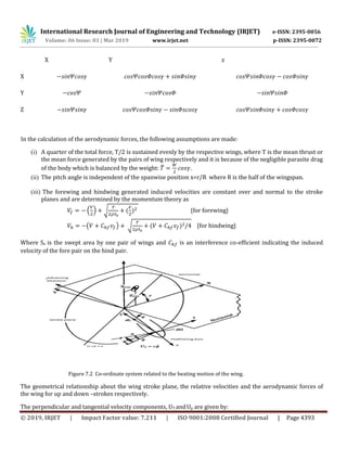International Research Journal of Engineering and Technology (IRJET) e-ISSN: 2395-0056
Volume: 06 Issue: 03 | Mar 2019 www.irjet.net p-ISSN: 2395-0072
© 2019, IRJET | Impact Factor value: 7.211 | ISO 9001:2008 Certified Journal | Page 4393
In the calculation of the aerodynamic forces, the following assumptions are made:
(i) A quarter of the total force, T/2 is sustained evenly by the respective wings, where T is the mean thrust or
the mean force generated by the pairs of wing respectively and it is because of the negligible parasite drag
of the body which is balanced by the weight: ̅ .
(ii) The pitch angle is independent of the spanwise position x=r/R where R is the half of the wingspan.
(iii) The forewing and hindwing generated induced velocities are constant over and normal to the stroke
planes and are determined by the momentum theory as
. / √ ( ) {for forewing}
( ) √ ( ) {for hindwing}
Where Se is the swept area by one pair of wings and is an interference co-efficient indicating the induced
velocity of the fore pair on the hind pair.
Figure 7.2 Co-ordinate system related to the beating motion of the wing.
The geometrical relationship about the wing stroke plane, the relative velocities and the aerodynamic forces of
the wing for up and down –strokes respectively.
The perpendicular and tangential velocity components, UT andUp are given by:
X Y z
X
Y
Z
 