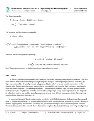 International Research Journal of Engineering and Technology (IRJET) e-ISSN: 2395-0056
Volume: 06 Issue: 03 | Mar 2019 www.irjet.net p-ISSN: 2395-0072
© 2019, IRJET | Impact Factor value: 7.211 | ISO 9001:2008 Certified Journal | Page 4395
The thrust is given by:
∫( )
∫ * +
The heads-up pitching moment is given by:
∫ , * ( ) ( )
* ( ) ( )-
Required aerodynamic power is given by:
∫( ) ̇
∫ * +* ( )+
Note: The aerodynamic power for feathering motion is neglected as being small.
CONCLUSION
As the successful flight of Gamera –I and Gamera-II has shown the possibility of a human-powered Vehicles. A
team of three students from Excel Engineering College has designed a flapping wing mechanism mimicking the
flight mechanism of the Dragonfly which is fully powered by the pilot’s powered which is transmitted to the
flapping wing through a special design staggered gear system which increases the flight endurance significantly.
Construction of this project has been begun already. To able to maintain a long flight duration with the limited
pilots powered, the weight of the aircraft is implemented using weight-saving technologies such as the dragonfly
airfoil and recumbent seat and the specially design and develop of an efficient gear system for the flapping wing
which reduced the weight of the aircraft.
A conceptual aspect of the aircraft shows the possibility of the flight to increase the hovering endurance and
allow to shift the angle of attack to attain a stable flight path with multidirectional hovering accessibility. The use of
the four flapping wings instead of the two wings will give more advantage to the lift and aerodynamic stability.
Theoretical calculation of the aircraft shows the minimal weight of the aircraft will range from 26kg to 32kg with a
 