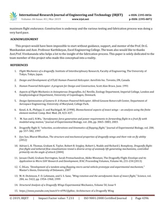 International Research Journal of Engineering and Technology (IRJET) e-ISSN: 2395-0056
Volume: 06 Issue: 03 | Mar 2019 www.irjet.net p-ISSN: 2395-0072
© 2019, IRJET | Impact Factor value: 7.211 | ISO 9001:2008 Certified Journal | Page 4396
maximum flight endurance. Construction is underway and the various testing and fabrication process was doing a
very hard pace.
ACKNOWLEDGMENT
This project would have been impossible to start without guidance, support, and mentor of the Prof. Dr.G.
Manikandan and Asst. Professor Karthikeyan, Excel Engineering College. The team also would like to thanks
Asst.Prof. Vivekananda who helps a lot to the insight of the fabrication process. This paper is solely dedicated to the
team member of this project who made this conceptual into a reality.
REFERENCES
1. Flight Mechanics of a dragonfly. Institute of Interdisciplinary Research, Faculty of Engineering, The University of
Tokyo, Tokyo, Japan.
2. Design and Development of ATLAS Human-Powered Helicopter. AeroVelo Inc. Toronto, ON, Canada
3. Human Powered Helicopter: A program for Design and Construction, Scott Alan Bruce, June. 1991
4. Aspects of Flight Mechanics in Anisopterous Dragonflies, A.C Neville, Zoology Department, Imperial College, London and
Zoophysiological Department, University of Copenhagen, Denmark.
5. Design Optimization of Gamera II: A Human-Powered Helicopter. Alfred Gessow Rotorcraft Center, Department of
Aerospace Engineering, University of Maryland, College Park.
6. Kesel, A. B., Philippi, U. and Nachtigall, W. (1998). Biomechanical aspects of insect wings – an analysis using the finite
element method. Comp. Biol. Med. 28, 423–437.
7. M. Sun and J. H.Wu, “Aerodynamic force generation and power requirements in forwarding flight in a fruit fly with
modeled wing motion,” Journal of Experimental Biology, vol. 206, pp. 3065–3083, 2003.
8. Dragonfly flight II. “velocities, accelerations and kinematics of flapping flight,” Journal of Experimental Biology, vol. 200,
pp. 557–582, 1997
9. Jiyu Sun, Bharat Bhushan, The structure and mechanical properties of dragonfly wings and their role on fly ability
(2012)
10. Adrian L. R. Thomas, Graham K. Taylor, Robert B. Srygley, Robert L. Nudds and Richard J. Bomphrey, Dragonfly flight:
free-flight and tethered flow visualizations reveal a diverse array of unsteady lift-generating mechanisms, controlled
primarily via the angle of attack (2004)
11. Javaan Chahl, Graham Dorrington, Sarah Premachandran, Akiko Mizutani, The Dragonfly Flight Envelope and its
Application to Micro UAV Research and Development, IFAC Proceeding Volumes, Volume 46, 231-234 (2013)
12. C. DiLeo, “Development of a tandem-wing flapping micro aerial vehicle prototype and experimental mechanism,”
Master’s thesis, University of Delaware, 2007
13. M. H. Dickinson, F. O. Lehmann, and S. S. Sane, “Wing rotation and the aerodynamic basis of insect flight,” Science, vol.
284, no. 5422, pp. 1954–1960, 1999
14. Structural Analysis of a Dragonfly Wings Experimental Mechanics, Volume 50, Issue 9
15. https://www.youtube.com/watch?v=tFPk1QqRixc; Architecture of a Dragonfly Wing
 