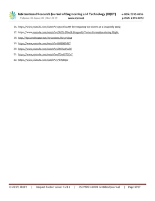 International Research Journal of Engineering and Technology (IRJET) e-ISSN: 2395-0056
Volume: 06 Issue: 03 | Mar 2019 www.irjet.net p-ISSN: 2395-0072
© 2019, IRJET | Impact Factor value: 7.211 | ISO 9001:2008 Certified Journal | Page 4397
16. https://www.youtube.com/watch?v=cJJowVxiaRU; Investigating the Secrets of a Dragonfly Wing
17. https://www.youtube.com/watch?v=ZNdTt-ZNndA; Dragonfly Vortex Formation during Flight.
18. http://hpo.ornithopter.net/?q=content/the-project
19. https://www.youtube.com/watch?v=l008J4EhBFI
20. https://www.youtube.com/watch?v=ZAP2ucFsu7E
21. https://www.youtube.com/watch?v=d73wPF7SEnY
22. https://www.youtube.com/watch?v=P4rNX0gC
 