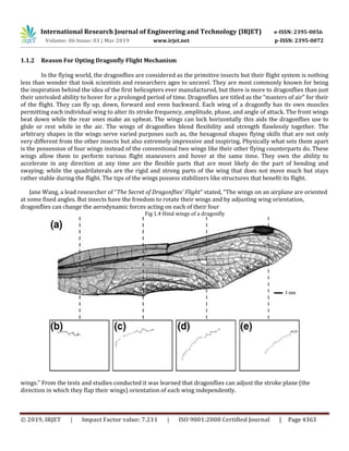 International Research Journal of Engineering and Technology (IRJET) e-ISSN: 2395-0056
Volume: 06 Issue: 03 | Mar 2019 www.irjet.net p-ISSN: 2395-0072
© 2019, IRJET | Impact Factor value: 7.211 | ISO 9001:2008 Certified Journal | Page 4363
1.1.2 Reason For Opting Dragonfly Flight Mechanism
In the flying world, the dragonflies are considered as the primitive insects but their flight system is nothing
less than wonder that took scientists and researchers ages to unravel. They are most commonly known for being
the inspiration behind the idea of the first helicopters ever manufactured, but there is more to dragonflies than just
their unrivaled ability to hover for a prolonged period of time. Dragonflies are titled as the “masters of air” for their
of the flight. They can fly up, down, forward and even backward. Each wing of a dragonfly has its own muscles
permitting each individual wing to alter its stroke frequency, amplitude, phase, and angle of attack. The front wings
beat down while the rear ones make an upbeat. The wings can lock horizontally this aids the dragonflies use to
glide or rest while in the air. The wings of dragonflies blend flexibility and strength flawlessly together. The
arbitrary shapes in the wings serve varied purposes such as, the hexagonal shapes flying skills that are not only
very different from the other insects but also extremely impressive and inspiring. Physically what sets them apart
is the possession of four wings instead of the conventional two wings like their other flying counterparts do. These
wings allow them to perform various flight maneuvers and hover at the same time. They own the ability to
accelerate in any direction at any time are the flexible parts that are most likely do the part of bending and
swaying; while the quadrilaterals are the rigid and strong parts of the wing that does not move much but stays
rather stable during the flight. The tips of the wings possess stabilizers like structures that benefit its flight.
Jane Wang, a lead researcher of “The Secret of Dragonflies’ Flight” stated, “The wings on an airplane are oriented
at some fixed angles. But insects have the freedom to rotate their wings and by adjusting wing orientation,
dragonflies can change the aerodynamic forces acting on each of their four
Fig 1.4 Hind wings of a dragonfly
wings.” From the tests and studies conducted it was learned that dragonflies can adjust the stroke plane (the
direction in which they flap their wings) orientation of each wing independently.
 
