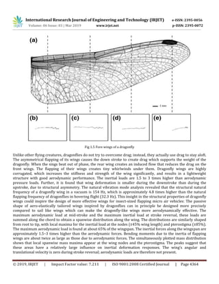 International Research Journal of Engineering and Technology (IRJET) e-ISSN: 2395-0056
Volume: 06 Issue: 03 | Mar 2019 www.irjet.net p-ISSN: 2395-0072
© 2019, IRJET | Impact Factor value: 7.211 | ISO 9001:2008 Certified Journal | Page 4364
Fig 1.5 Fore wings of a dragonfly
Unlike other flying creatures, dragonflies do not try to overcome drag; instead, they actually use drag to stay aloft.
The asymmetrical flapping of its wings causes the down stroke to create drag which supports the weight of the
dragonfly. When the sings beat out of phase, the rear wing creates an induced flow that reduces the drag on the
front wings. The flapping of their wings creates tiny whirlwinds under them. Dragonfly wings are highly
corrugated, which increases the stiffness and strength of the wing significantly, and results in a lightweight
structure with good aerodynamic performance. The inertial loads are 1.5 to 3 times higher than aerodynamic
pressure loads. Further, it is found that wing deformation is smaller during the downstroke than during the
upstroke, due to structural asymmetry. The natural vibration mode analysis revealed that the structural natural
frequency of a dragonfly wing in a vacuum is 154 Hz, which is approximately 4.8 times higher than the natural
flapping frequency of dragonflies in hovering flight (32.3 Hz). This insight in the structural properties of dragonfly
wings could inspire the design of more effective wings for insect-sized flapping micro air vehicles: The passive
shape of aero-elastically tailored wings inspired by dragonflies can in principle be designed more precisely
compared to sail like wings which can make the dragonfly-like wings more aerodynamically effective. The
maximum aerodynamic load at mid-stroke and the maximum inertial load at stroke reversal, these loads are
summed along the chord to obtain a spanwise distribution along the wing. The distributions are similarly shaped
from root to tip, with local maxima for the inertial load at the nodes (±45% wing length) and pterostigma (±85%).
The maximum aerodynamic load is found at about 65% of the wingspan. The inertial forces along the wingspan are
approximately 1.5–3 times higher than the aerodynamic forces. Bending moments due to the inertia of flapping
wings are about twice as large as those due to aerodynamic forces. The simultaneously plotted mass distribution
shows that local spanwise mass maxima appear at the wing nodes and the pterostigma. The peaks suggest that
these areas have a relatively large influence on inertial deformation responses. The wing’s angular and
translational velocity is zero during stroke reversal; aerodynamic loads are therefore not present.
 