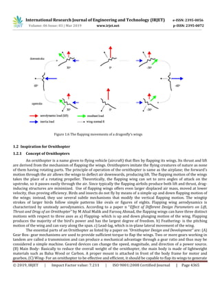 International Research Journal of Engineering and Technology (IRJET) e-ISSN: 2395-0056
Volume: 06 Issue: 03 | Mar 2019 www.irjet.net p-ISSN: 2395-0072
© 2019, IRJET | Impact Factor value: 7.211 | ISO 9001:2008 Certified Journal | Page 4365
Figure 1.6 The flapping movements of a dragonfly’s wings
1.2 Inspiration for Ornithopter
1.2.1 Concept of Ornithopters
An ornithopter is a name given to flying vehicle (aircraft) that flies by flapping its wings. Its thrust and lift
are derived from the mechanism of flapping the wings. Ornithopters imitate the flying creatures of nature as none
of them having rotating parts. The principle of operation of the ornithopter is same as the airplane; the forward's
motion through the air allows the wings to deflect air downwards, producing lift. The flapping motion of the wings
takes the place of a rotating propeller. Theoretically, the flapping wing can set to zero angles of attack on the
upstroke, so it passes easily through the air. Since typically the flapping airfoils produce both lift and thrust, drag-
inducing structures are minimized. Use of flapping wings offers even larger displaced air mass, moved at lower
velocity, thus proving efficiency. Birds and insects do not fly by means of a simple up and down flapping motion of
the wings; instead, they use several subtle mechanisms that modify the vertical flapping motion. The wingtip
strokes of larger birds follow simple patterns like ovals or figures of eights. Flapping wing aerodynamics is
characterized by unsteady aerodynamics. According to a paper n “Effect of Different Design Parameters on Lift,
Thrust and Drag of an Ornithopter” by M Afzal Malik and Farooq Ahmad, the flapping wings can have three distinct
motions with respect to three axes as a) Flapping- which is up and down plunging motion of the wing. Flapping
produces the majority of the bird’s power and has the largest degree of freedom. b) Feathering- is the pitching
motion of the wing and can vary along the span. c) Lead-lag, which is in-plane lateral movement of the wing.
The essential parts of an Ornithopter as listed by a paper on “Ornithopter Design and Development” are: (A)
Gear Box- gear mechanisms are used to provide sufficient torque to flap the wings. Two or more gears working in
tandem are called a transmission and can produce a mechanical advantage through a gear ratio and thus may be
considered a simple machine. Geared devices can change the speed, magnitude, and direction of a power source.
(B) Main Body- Basically to reduce the overall weight of the ornithopter, the main body is made of lightweight
materials such as Balsa Wood or Carbon. A proper mount is attached in front of the body frame for motor and
gearbox. (C) Wing- For an ornithopter to be effective and efficient, it should be capable to flap its wings to generate
 