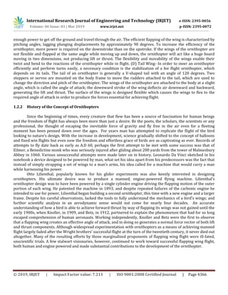 International Research Journal of Engineering and Technology (IRJET) e-ISSN: 2395-0056
Volume: 06 Issue: 03 | Mar 2019 www.irjet.net p-ISSN: 2395-0072
© 2019, IRJET | Impact Factor value: 7.211 | ISO 9001:2008 Certified Journal | Page 4366
enough power to get off the ground and travel through the air. The efficient flapping of the wing is characterized by
pitching angles, lagging plunging displacements by approximately 90 degrees. To increase the efficiency of the
ornithopter, more power is required on the downstroke than on the upstroke. If the wings of the ornithopter are
not flexible and flapped at the same angle while moving up and down, the ornithopter will act like a huge board
moving in two dimensions, not producing lift or thrust. The flexibility and movability of the wings enable their
twist and bend to the reactions of the ornithopter while in flight. (D) Tail Wing- In order to steer an ornithopter
efficiently and perform turns easily, a necessary condition is the stabilization of a fee flight ornithopter, which
depends on its tails. The tail of an ornithopter is generally a V-shaped tail with an angle of 120 degrees. Two
steppers or servos are mounted on the body frame to move the rudders attached to the tail, which are used to
change the direction and pitch of the ornithopter. The wings of the ornithopter are attached to the body at a slight
angle, which is called the angle of attack; the downward stroke of the wing deflects air downward and backward,
generating the lift and thrust. The surface of the wings is designed flexible which causes the wings to flex to the
required angle of attack in order to produce the forces essential for achieving flight.
1.2.2 History of the Concept of Ornithopters
Since the beginning of times, every creature that flew has been a source of fascination for human beings
and the freedom of flight has always been more than just a desire. Be the poets, the scholars, the scientists or any
professional, the thought of escaping the inevitable force of gravity and fly free in the air even for a fleeting
moment has been penned down over the ages. For years man has attempted to replicate the flight of the bird
looking to nature’s design. With the increase in development, science gradually shifted to the concept of balloons
and fixed win flights but even now the freedom and effortless grace of birds are as captivating as ever. Records of
attempts to fly date back as early as A.D 60, perhaps the first attempt to be met with some success was that of
Eilmer, a Benedictine monk who was seriously injured after gliding about 200 yards from the tower of Malmesbury
Abbey in 1060. Various unsuccessful attempts were made later on in history. Leonardo Da Vinci sketched in his
notebook a device designed to be powered by man, what set his idea apart from his predecessors was the fact that
instead of simply strapping a set of wings to a man’s arms, his idea called for a machine that would carry a man
while harnessing his power.
Otto Lilienthal, popularly known for his glider experiments was also keenly interested in designing
ornithopters. His ultimate desire was to produce a manned, engine-powered flying machine. Lilienthal's
ornithopter design was to have been powered by a single cylinder engine driving the flapping motion of the outer
portion of each wing. He patented the machine in 1893, and despite repeated failures of the carbonic engine he
intended to use for power, Lilienthal began building a second ornithopter, this time with a new engine and a larger
frame. Despite his careful observations, lacked the tools to fully understand the mechanics of a bird’s wings; and
further scientific analysis in an aerodynamic sense would not come for nearly four decades. An accurate
understanding of how a bird is able to achieve forward thrust by way of flapping its wings was not gained until the
early 1900s, when Knoller, in 1909, and Betz, in 1912, partnered to explain the phenomenon that had for so long
escaped comprehension of human aeronauts. Working independently, Knoller and Betz were the first to observe
that a flapping wing creates an effective angle of attack, and in doing so generates a normal force vector of both lift
and thrust components. Although widespread experimentation with ornithopters as a means of achieving manned
flight largely faded after the Wright brothers’ successful flight at the turn of the twentieth century, it never died out
altogether. Many of the resulting efforts by those marginalized proponents of flapping wing flight were ill-fated,
unscientific trials. A few stalwart visionaries, however, continued to work toward successful flapping wing flight,
both human and engine powered and made substantial contributions to the development of the ornithopter.
 