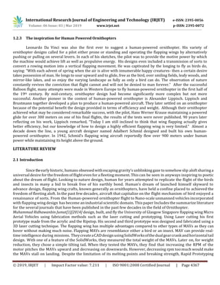International Research Journal of Engineering and Technology (IRJET) e-ISSN: 2395-0056
Volume: 06 Issue: 03 | Mar 2019 www.irjet.net p-ISSN: 2395-0072
© 2019, IRJET | Impact Factor value: 7.211 | ISO 9001:2008 Certified Journal | Page 4367
1.2.3 The inspiration for Human Powered Ornithopters
Leonardo Da Vinci was also the first ever to suggest a human-powered ornithopter. His variety of
ornithopter designs called for a pilot either prone or standing and operating the flapping wings by alternatively
pushing or pulling on several levers. In each of his sketches, the pilot was to provide the motive power by which
the machine would achieve lift as well as propulsive energy. His designs even included a transmission of sorts to
convert a rowing motion into a vertical flapping movement. He was captivated by the longing to fly as birds do,
saying: “With each advent of spring when the air is alive with innumerable happy creatures- then a certain desire
takes possession of man. He longs to soar upward and to glide, free as the bird, over smiling fields, leafy woods, and
mirror-like lakes, and so enjoy the varying landscape as fully as only a bird can do. The observation of nature
constantly revives the conviction that flight cannot and will not be denied to man forever.” After the successful
Balloon flight, many attempts were made in Western Europe to fly human-powered ornithopter in the first half of
the 19th century. By mid-century, ornithopter design had become significantly more complex but not more
successful. Another pioneer in the context of human-powered ornithopter is Alexander Lippisch. Lippisch and
Brustmann together developed a plan to produce a human-powered aircraft. They later settled on an ornithopter
because of the potential benefit the design provided in terms of efficiency and weight. Although their ornithopter
achieved what may be considered remarkable success, with the pilot, Hans Werner Krause maintaining a powered
glide for over 300 meters on one of his final flights, the results of the tests were never published. 90 years later
reflecting on his work, Lippisch remarked, “Today I am still inclined to think that wing flapping actually gives
better efficiency, but our knowledge of how to design a highly efficient flapping wing is very limited.” Almost a
decade down the line, a young aircraft designer named Adalbert Schmid designed and built his own human-
powered ornithopter. In 1942, Schmid’s flapping wing aircraft reportedly flew over 900 meters under human
power while maintaining its height above the ground.
LITERATURE REVIEW
2.1 Introduction
Since theearly historic, humans obsessed with escaping gravity’s unblinking gaze to somehow slip aloftsharinga
universal desire forthe freedom of flight even for afleeting moment. This can be seen in anyways inspiring to poetic
about the dream of flight. Looking to nature design, human for years attempted to replicate the flight of the birds
and insects in many a bid to break free of his earthly bond. Human’s dream of launched himself skyward to
advance design, flapping wing crafts, known generally as ornithopters, have held a confine placed to achieved the
freedom of fleeting aloft. In the past few decades, aircraft that capitalize on the flight mechanism of bird enjoyed a
renaissance of sorts. From the Human-powered ornithopter flight to Nano-scale unmanned vehicles incorporated
with flapping wing design has become an industrial scientific domain. This paper Includes the summarize literature
for the several journals that have been published in the past few decades in the field of Ornithopter.
Muhammad Ridhawanbin Jumat[1][2014] design, built, and fly the University of Glasgow Singapore flapping wing Micro
Aerial Vehicles using fabrication methods such as the laser cutting and prototyping. Using Laser cutting his first
prototype made from the acrylic and the Ripstop. His second and third prototype was designed and fabricated using a
3D laser cutting technique. The flapping wing has multiple advantages compared to other types of MAVs as they can
hover without making much noise. Flapping MAVs are resemblance either a bird or an insect. MAV can provide real-
time intelligence during missions. TheycreateaCADdesignusingSolidWorksofthedualgearcrankandhorizontaltail
design. With one of a feature of the SolidWorks, they measured the total weight of the MAVs. Later on, for weight
reduction, they chose a simple tilting tail. When they tested the MAVs, they find that increasing the RPM of the
motor pitches the MAVs upward and decreasing on downwards. However, decreasing rpm too much would make
the MAVs stall on landing. Despite the limitation of its melting points and breaking strength, Rapid Prototyping
 