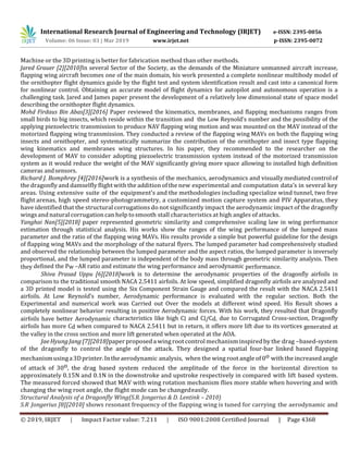 International Research Journal of Engineering and Technology (IRJET) e-ISSN: 2395-0056
Volume: 06 Issue: 03 | Mar 2019 www.irjet.net p-ISSN: 2395-0072
© 2019, IRJET | Impact Factor value: 7.211 | ISO 9001:2008 Certified Journal | Page 4368
Machine or the 3D printing is better for fabrication method than other methods.
Jared Grauer [2][2010]In several Sector of the Society, as the demands of the Miniature unmanned aircraft increase,
flapping wing aircraft becomes one of the main domain, his work presented a complete nonlinear multibody model of
the ornithopter flight dynamics guide by the flight test and system identification result and cast into a canonical form
for nonlinear control. Obtaining an accurate model of flight dynamics for autopilot and autonomous operation is a
challenging task. Jared and James paper present the development of a relatively low dimensional state of space model
describing the ornithopter flight dynamics.
Mohd Firdaus Bin Abas[3][2016] Paper reviewed the kinematics, membranes, and flapping mechanisms ranges from
small birds to big insects, which reside within the transition and the Low Reynold’s number and the possibility of the
applying piezoelectric transmission to produce NAV flapping wing motion and was mounted on the MAV instead of the
motorized flapping wing transmission. They conducted a review of the flapping wing MAVs on both the flapping wing
insects and ornithopter, and systematically summarize the contribution of the ornithopter and insect type flapping
wing kinematics and membranes wing structures. In his paper, they recommended to the researcher on the
development of MAV to consider adopting piezoelectric transmission system instead of the motorized transmission
system as it would reduce the weight of the MAV significantly giving more space allowing to installed high definition
cameras andsensors.
Richard J. Bomphrey [4][2016]work is a synthesis of the mechanics, aerodynamics and visually mediatedcontrolof
the dragonfly and damselfly flight with the addition of the new experimental and computation data’s in several key
areas. Using extensive suite of the equipment’s and the methodologies including specialize wind tunnel, two free
flight arenas, high speed stereo-photogrammetry, a customized motion capture system and PIV Apparatus, they
have identified that the structural corrugations do not significantly impact the aerodynamic impact of the dragonfly
wingsandnaturalcorrugation can help tosmooth stall characteristics at high angles of attacks.
Yanghai Nan[5][2018] paper represented geometric similarity and comprehensive scaling law in wing performance
estimation through statistical analysis. His works show the ranges of the wing performance of the lumped mass
parameter and the ratio of the flapping wing MAVs. His results provide a simple but powerful guideline for the design
of flapping wing MAVs and the morphology of the natural flyers. The lumped parameter had comprehensively studied
and observed the relationship between the lumped parameter and the aspect ratios, the lumped parameter is inversely
proportional, and the lumped parameter is independent of the body mass through geometric similarity analysis. Then
they defined the Pw –AR ratio and estimate the wing performance and aerodynamic performance.
Shiva Prasad Uppu [6][2018]work is to determine the aerodynamic properties of the dragonfly airfoils in
comparison to the traditional smooth NACA 2.5411 airfoils. At low speed, simplified dragonfly airfoils are analyzed and
a 3D printed model is tested using the Six Component Strain Gauge and compared the result with the NACA 2.5411
airfoils. At Low Reynold’s number, Aerodynamic performance is evaluated with the regular section. Both the
Experimental and numerical work was Carried out Over the models at different wind speed. His Result shows a
completely nonlinear behavior resulting in positive Aerodynamic forces. With his work, they resulted that Dragonfly
airfoils have better Aerodynamic characteristics like high Cl and Cl/Cd. due to Corrugated Cross-section, Dragonfly
airfoils has more Cd when compared to NACA 2.5411 but in return, it offers more lift due to its vortices generated at
the valley in the cross section and more lift generated when operated at the AOA.
JaeHyungJang [7][2018]paper proposeda wingroot controlmechanisminspiredby the drag –based-system
of the dragonfly to control the angle of the attack. They designed a spatial four-bar linked based flapping
mechanismusinga3Dprinter.Intheaerodynamic analysis, when the wing root angle of 0o with the increased angle
of attack of 30o, the drag based system reduced the amplitude of the force in the horizontal direction to
approximately 0.15N and 0.1N in the downstroke and upstroke respectively in compared with lift based system.
The measured forced showed that MAV with wing rotation mechanism flies more stable when hovering and with
changing the wing root angle, the flight mode can be changedeasily.
Structural Analysis of a Dragonfly Wing(S.R. Jongerius & D. Lentink – 2010)
S.R Jongerius [8][2010] shows resonant frequency of the flapping wing is tuned for carrying the aerodynamic and
 