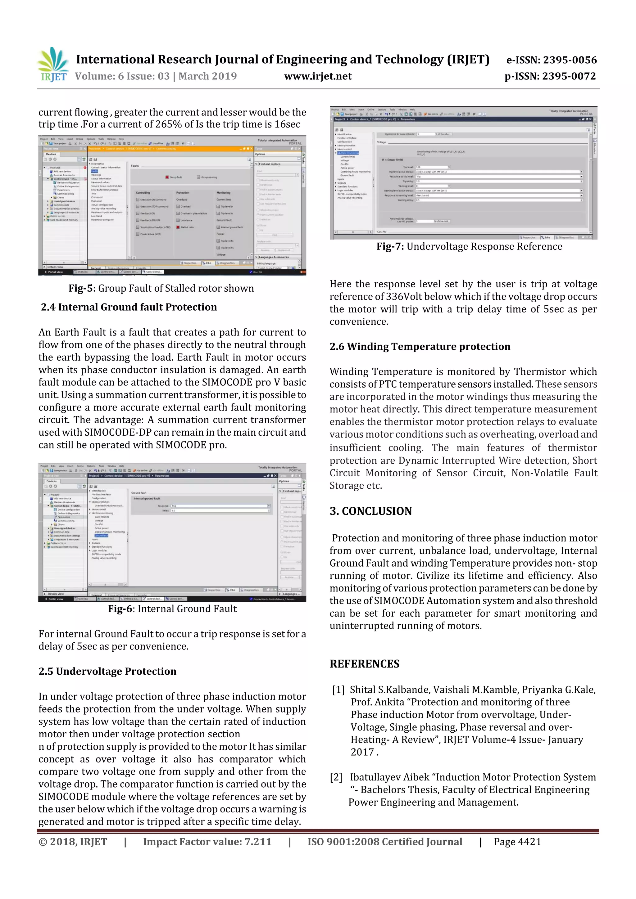 International Research Journal of Engineering and Technology (IRJET) e-ISSN: 2395-0056
Volume: 6 Issue: 03 | March 2019 www.irjet.net p-ISSN: 2395-0072
© 2018, IRJET | Impact Factor value: 7.211 | ISO 9001:2008 Certified Journal | Page 4421
current flowing , greater the current and lesser would be the
trip time .For a current of 265% of Is the trip time is 16sec
Fig-5: Group Fault of Stalled rotor shown
2.4 Internal Ground fault Protection
An Earth Fault is a fault that creates a path for current to
flow from one of the phases directly to the neutral through
the earth bypassing the load. Earth Fault in motor occurs
when its phase conductor insulation is damaged. An earth
fault module can be attached to the SIMOCODE pro V basic
unit. Using a summation currenttransformer,itispossibleto
configure a more accurate external earth fault monitoring
circuit. The advantage: A summation current transformer
used with SIMOCODE-DP can remain in the main circuit and
can still be operated with SIMOCODE pro.
Fig-6: Internal Ground Fault
For internal Ground Fault to occur a trip response is setfora
delay of 5sec as per convenience.
2.5 Undervoltage Protection
In under voltage protection of three phase induction motor
feeds the protection from the under voltage. When supply
system has low voltage than the certain rated of induction
motor then under voltage protection section
n of protection supply is provided to the motor It has similar
concept as over voltage it also has comparator which
compare two voltage one from supply and other from the
voltage drop. The comparator function is carried out by the
SIMOCODE module where the voltage references are set by
the user below which if the voltage drop occurs a warning is
generated and motor is tripped after a specific time delay.
Fig-7: Undervoltage Response Reference
Here the response level set by the user is trip at voltage
reference of 336Volt below which if the voltage drop occurs
the motor will trip with a trip delay time of 5sec as per
convenience.
2.6 Winding Temperature protection
Winding Temperature is monitored by Thermistor which
consists of PTC temperature sensorsinstalled.Thesesensors
are incorporated in the motor windings thus measuring the
motor heat directly. This direct temperature measurement
enables the thermistor motor protection relays to evaluate
various motor conditions such as overheating, overload and
insufficient cooling. The main features of thermistor
protection are Dynamic Interrupted Wire detection, Short
Circuit Monitoring of Sensor Circuit, Non-Volatile Fault
Storage etc.
3. CONCLUSION
Protection and monitoring of three phase induction motor
from over current, unbalance load, undervoltage, Internal
Ground Fault and winding Temperature provides non- stop
running of motor. Civilize its lifetime and efficiency. Also
monitoring of various protection parameterscanbedone by
the use of SIMOCODE Automation system andalsothreshold
can be set for each parameter for smart monitoring and
uninterrupted running of motors.
REFERENCES
[1] Shital S.Kalbande, Vaishali M.Kamble, Priyanka G.Kale,
Prof. Ankita “Protection and monitoring of three
Phase induction Motor from overvoltage, Under-
Voltage, Single phasing, Phase reversal and over-
Heating- A Review”, IRJET Volume-4 Issue- January
2017 .
[2] Ibatullayev Aibek “Induction Motor Protection System
“- Bachelors Thesis, Faculty of Electrical Engineering
Power Engineering and Management.
 
