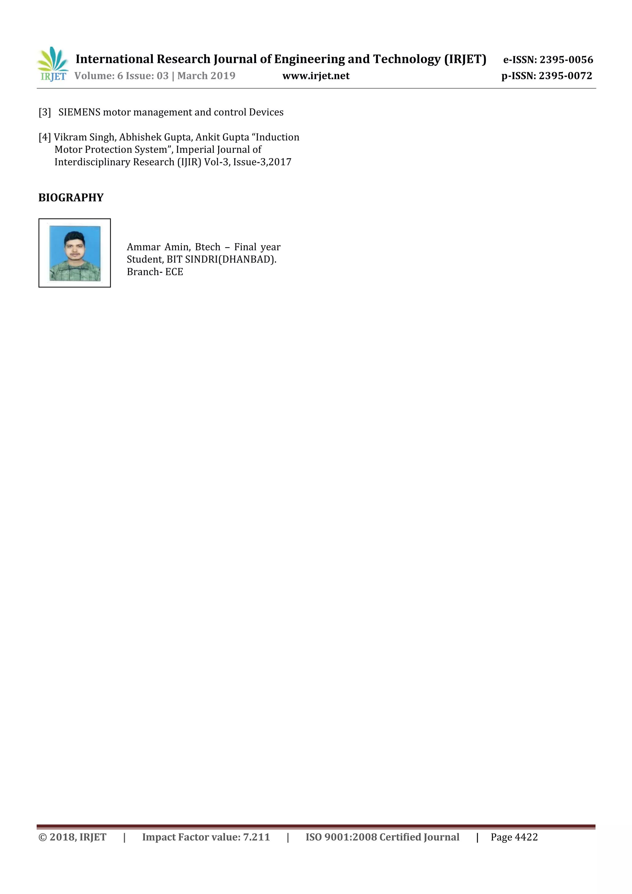 International Research Journal of Engineering and Technology (IRJET) e-ISSN: 2395-0056
Volume: 6 Issue: 03 | March 2019 www.irjet.net p-ISSN: 2395-0072
© 2018, IRJET | Impact Factor value: 7.211 | ISO 9001:2008 Certified Journal | Page 4422
[3] SIEMENS motor management and control Devices
[4] Vikram Singh, Abhishek Gupta, Ankit Gupta “Induction
Motor Protection System”, Imperial Journal of
Interdisciplinary Research (IJIR) Vol-3, Issue-3,2017
BIOGRAPHY
Ammar Amin, Btech – Final year
Student, BIT SINDRI(DHANBAD).
Branch- ECE
 