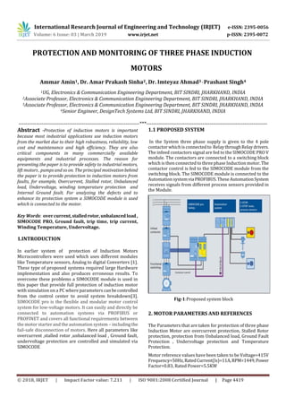 International Research Journal of Engineering and Technology (IRJET) e-ISSN: 2395-0056
Volume: 6 Issue: 03 | March 2019 www.irjet.net p-ISSN: 2395-0072
© 2018, IRJET | Impact Factor value: 7.211 | ISO 9001:2008 Certified Journal | Page 4419
PROTECTION AND MONITORING OF THREE PHASE INDUCTION
MOTORS
Ammar Amin1, Dr. Amar Prakash Sinha2, Dr. Imteyaz Ahmad3 , Prashant Singh4
1UG, Electronics & Communication Engineering Department, BIT SINDRI, JHARKHAND, INDIA
2Associate Professor, Electronics & Communication Engineering Department, BIT SINDRI, JHARKHAND, INDIA
3Associate Professor, Electronics & Communication Engineering Department, BIT SINDRI, JHARKHAND, INDIA
4Senior Engineer, DesignTech Systems Ltd, BIT SINDRI, JHARKHAND, INDIA
---------------------------------------------------------------------***---------------------------------------------------------------------
Abstract -Protection of induction motors is important
because most industrial applications use induction motors
from the market due to their high robustness, reliability, low
cost and maintenance and high efficiency. They are also
critical components in many commercially available
equipments and industrial processes. The reason for
presenting the paper is to provide safety to industrial motors,
lift motors , pumps and so on. The principal motivationbehind
the paper is to provide protection to induction motors from
faults, for example, Overcurrent, Stalled rotor, Unbalanced
load, Undervoltage, winding temperature protection and
Internal Ground fault. For analyzing the defects and to
enhance its protection system a SIMOCODE module is used
which is connected to the motor.
Key Words: over current,stalled rotor,unbalancedload,
SIMOCODE PRO, Ground fault, trip time, trip current,
Winding Temperature, Undervoltage.
1.INTRODUCTION
In earlier system of protection of Induction Motors
Microcontrollers were used which uses different modules
like Temperature sensors, Analog to digital Converters [1].
These type of proposed systems required large Hardware
implementation and also produces erroneous results. To
overcome these problems a SIMOCODE module is used in
this paper that provide full protection of induction motor
with simulation on a PC where parameters canbecontrolled
from the control center to avoid system breakdown[3].
SIMOCODE pro is the flexible and modular motor control
system for low-voltage motors. It can easily and directly be
connected to automation systems via PROFIBUS or
PROFINET and covers all functional requirements between
the motor starter and the automation system – includingthe
fail-safe disconnection of motors. Here all parameters like
overcurrent ,stalled rotor ,unbalanced load , Ground fault,
undervoltage protection are controlled and simulated via
SIMOCODE
1.1 PROPOSED SYSTEM
In the System three phase supply is given to the 4 pole
contactor which isconnectedto RelaythroughRelaydrivers.
The infeed contactors signal are fed to the SIMOCODE PRO V
module. The contactors are connected to a switching block
which is then connected to three phase Induction motor.The
contactor control is fed to the SIMOCODE module from the
switching block. The SIMOCODE module is connected to the
Automation systemviaPROFIBUS.TheseAutomationSystem
receives signals from different process sensors provided in
the Module.
Fig-1:Proposed system block
2. MOTOR PARAMETERS AND REFERENCES
The Parameters that are taken for protection of three phase
Induction Motor are overcurrent protection, Stalled Rotor
protection, protection from Unbalanced load, Ground Fault
Protection , Undervoltage protection and Temperature
Protection.
Motor reference values have been taken to be Voltage=415V
Frequency=50Hz,RatedCurrent(Is)=11A,RPM=1449,Power
Factor=0.83, Rated Power=5.5KW
 