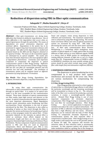 International Research Journal of Engineering and Technology (IRJET) e-ISSN: 2395-0056
Volume: 06 Issue: 03 | Mar 2019 www.irjet.net p-ISSN: 2395-0072
© 2019, IRJET | Impact Factor value: 7.211 | ISO 9001:2008 Certified Journal | Page 4444
Reduction of dispersion using FBG in fiber optic communication
Sabapathi T 1, Muthu Ilamathi N 2, Divya A3
1 Associate Professor,ECE Dept., Mepco Schlenk Engineering College, Sivakasi, Tamilnadu, India
2B.E., Student Mepco Schlenk Engineering College, Sivakasi, Tamilnadu, India
3B.E., Student Mepco Schlenk Engineering College, Sivakasi, Tamilnadu, India
---------------------------------------------------------------------***---------------------------------------------------------------------
Abstract – Fiber optic transmissions are facing many
difficulties that limited its ability for long distances. One of
these difficulties is the degradation that occurs when an
optical signal passes through the optical fiber. The causes of
degradation are power attenuation, dispersion and
nonlinear effects. Degradation in the system has to be
minimized to support long haul transmission distance with
high capacity. The effect of the degradation is studied and
analyzed based on the BER and Eye Diagram obtained at
the speed of 10 Gbps. The losses on the transmitted signals
are eliminated by an optical amplifier. The results also
show that Chromatic dispersion is the most significant effect
of degradation phenomenon. Commonly used important
component to compensate the dispersion in optical
communication system is Fiber Bragg Grating. Reflection
and filtering are the main functions of Fiber Bragg Grating.
FBG has low cost filter for wavelength selection and low
insertion loss and wide bandwidth. The simulation of
transmission system will be analysed based on different
parameters by using OptiSystem 7.0 simulator.
Key Words: Fiber Bragg Grating, Degradation, Eye
Diagram, Chromatic dispersion, Long Haul transmission
1. INTRODUCTION
By using fiber optic communication the
information or data transmitted from one place to another
through an optical fiber. It is similar to an optical wire
made it as the most acceptable for the communication
channel. Three basic elements of optical communication
are fiber media, input light sources and detector as the
output. In optical communication the signal degradation is
the most important phenomenon. Signal degradation
includes power attenuation, pulse broadening, and fiber
non-linearities. Power attenuation is the loss of power
introduced by the fiber. The dispersion is also called as
spreading of pulses as they travel through the fiber, it
degrades the system performance by broadening of optical
pulses as they propagate inside the optical fiber. If their
parameter depends on the intensity an optical effect is
called as nonlinear, these effects depend on the
transmission length and there are two main nonlinear
categories Stimulated light Scattering and Nonlinear Phase
Modulation. The key component of optical communication
system is FBG and they are used as dispersion
compensator, filters and flatteners gain. FBG is very
attractive components because as well as being passive,
linear and compact, retain strong dispersion in both
reflection and transmission. The maximum compression
ratio is achieved by using Fiber Bragg Grating. The overall
losses non-linear effects and costs of optical transmission
system are increased by using DCF. FBG helps to
decreasing the system cost and also have lower insertion
loss. In fiber optic communication Wave Division
Multiplexing is a technology which multiplexes many
number of optical signals on a single optical fiber by using
different of light sources to carry different signals. OADM
is a device used in WDM system for multiplexing and
routing different channels of light into or out of a single
mode fiber [9]. Programmable version of OADM is called
as ROADM.For simulation the most suitable settings of the
system should be used which include input power (dBm),
fiber cable length (km) and attenuation coefficient (dB/km).
2 DISPERSION COMPENSATION
The dispersion or pulse broadening has to be
compensated as it may produce Inter symbol
interference and increase the Bit error rate. There
are various mechanisms for compensating the
dispersion.
2.1 Fiber Bragg Grating (FBG):
Fiber Bragg grating constructed in a short segment
of optical fiber is a distributed Bragg reflector it will reflect
the particular wavelength and the remaining wavelength
will be transmitted as shown in Fig. 2.1. The refractive
index of the fiber core is achieved by producing a periodic
variations, it creates a wavelength-specific dielectric
mirror. Chirped Fiber Bragg Grating is one of most
important components for chromatic dispersion
compensation. Fiber Bragg Grating is commonly used and
low cost filter for wavelength selection. Fiber Bragg
Grating has a several applications to improve the
standard and reduce the costs in optical networks[1]. The
operation of FBG is reflection and filtering techniques and
they have a high efficiency and low losses. Chromatic
dispersion can be reduced with the help of Fiber Bragg
Grating. To compensate chromatic dispersion in a
communication system, the final expected effect is
compressed in incident pulse. Fiber Bragg Grating act as a
single mode it will expose the core to the periodic pattern
of intense UV light. The exposure will increase the
refractive index so that refractive index is permanently
increased. So that exposure pattern will produce fixed
index modulation called as a grating. Due to the changes in
 