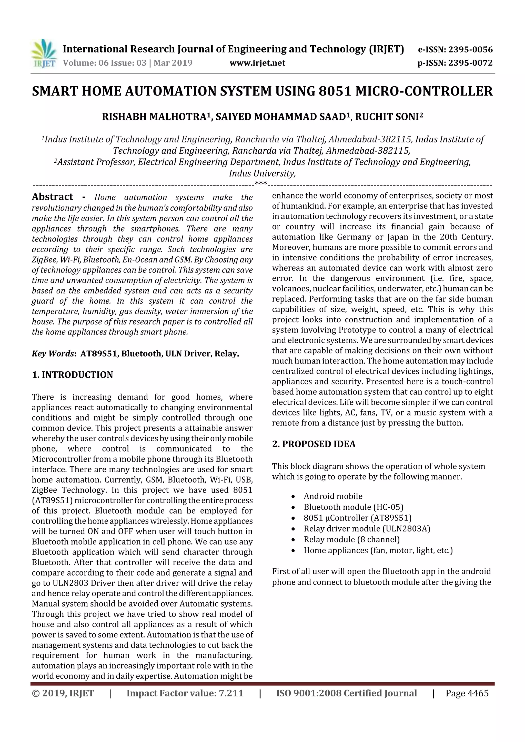 International Research Journal of Engineering and Technology (IRJET) e-ISSN: 2395-0056 Volume: 06 Issue: 03 | Mar 2019 www.irjet.net p-ISSN: 2395-0072 © 2019, IRJET | Impact Factor value: 7.211 | ISO 9001:2008 Certified Journal | Page 4465 SMART HOME AUTOMATION SYSTEM USING 8051 MICRO-CONTROLLER RISHABH MALHOTRA1, SAIYED MOHAMMAD SAAD1, RUCHIT SONI2 1Indus Institute of Technology and Engineering, Rancharda via Thaltej, Ahmedabad-382115, Indus Institute of Technology and Engineering, Rancharda via Thaltej, Ahmedabad-382115, 2Assistant Professor, Electrical Engineering Department, Indus Institute of Technology and Engineering, Indus University, ---------------------------------------------------------------------***---------------------------------------------------------------------- Abstract - Home automation systems make the revolutionary changed in the human’s comfortabilityandalso make the life easier. In this system person can control all the appliances through the smartphones. There are many technologies through they can control home appliances according to their specific range. Such technologies are ZigBee, Wi-Fi, Bluetooth, En-Ocean and GSM. By Choosing any of technology appliances can be control. This system can save time and unwanted consumption of electricity. The system is based on the embedded system and can acts as a security guard of the home. In this system it can control the temperature, humidity, gas density, water immersion of the house. The purpose of this research paper is to controlled all the home appliances through smart phone. Key Words: AT89S51, Bluetooth, ULN Driver, Relay. 1. INTRODUCTION There is increasing demand for good homes, where appliances react automatically to changing environmental conditions and might be simply controlled through one common device. This project presents a attainable answer whereby the user controls devicesbyusingtheironlymobile phone, where control is communicated to the Microcontroller from a mobile phone through its Bluetooth interface. There are many technologies are used for smart home automation. Currently, GSM, Bluetooth, Wi-Fi, USB, ZigBee Technology. In this project we have used 8051 (AT89S51) microcontrollerforcontrollingtheentireprocess of this project. Bluetooth module can be employed for controlling thehomeapplianceswirelessly.Homeappliances will be turned ON and OFF when user will touch button in Bluetooth mobile application in cell phone. We can use any Bluetooth application which will send character through Bluetooth. After that controller will receive the data and compare according to their code and generate a signal and go to ULN2803 Driver then after driver will drive the relay and hence relay operate and control thedifferentappliances. Manual system should be avoided over Automatic systems. Through this project we have tried to show real model of house and also control all appliances as a result of which power is saved to some extent. Automation is that the use of management systems and data technologies to cut back the requirement for human work in the manufacturing. automation plays an increasingly important role with in the world economy and in daily expertise. Automation might be enhance the world economy of enterprises, society or most of humankind. For example, an enterprise that has invested in automation technology recovers its investment, or a state or country will increase its financial gain because of automation like Germany or Japan in the 20th Century. Moreover, humans are more possible to commit errors and in intensive conditions the probability of error increases, whereas an automated device can work with almost zero error. In the dangerous environment (i.e. fire, space, volcanoes, nuclear facilities, underwater, etc.)humancan be replaced. Performing tasks that are on the far side human capabilities of size, weight, speed, etc. This is why this project looks into construction and implementation of a system involving Prototype to control a many of electrical and electronic systems. We are surroundedbysmartdevices that are capable of making decisions on their own without much human interaction. The home automationmayinclude centralized control of electrical devices including lightings, appliances and security. Presented here is a touch-control based home automation system that can control up to eight electrical devices. Life will become simpler if we can control devices like lights, AC, fans, TV, or a music system with a remote from a distance just by pressing the button. 2. PROPOSED IDEA This block diagram shows the operation of whole system which is going to operate by the following manner.  Android mobile  Bluetooth module (HC-05)  8051 µController (AT89S51)  Relay driver module (ULN2803A)  Relay module (8 channel)  Home appliances (fan, motor, light, etc.) First of all user will open the Bluetooth app in the android phone and connect to bluetooth module after the giving the 